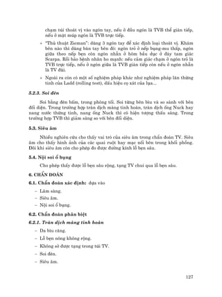 127
ch¹m tói tho¸t vÞ vµo ngãn tay, nÕu ë ®Çu ngãn lµ TVB thÓ gi¸n tiÕp,
nÕu ë mÆt móp ngãn lµ TVB trùc tiÕp.
+ “Thñ thuËt Zieman”: dïng 3 ngãn tay ®Ó x¸c ®Þnh lo¹i tho¸t vÞ. Kh¸m
bªn nµo th× dïng bµn tay bªn ®ã: ngãn trá ë nÕp bông-mu thÊp, ngãn
gi÷a theo nÕp bÑn cßn ngãn nhÉn ë hâm bÇu dôc ë ®¸y tam gi¸c
Scarpa. Råi b¶o bÖnh nh©n ho m¹nh: nÕu c¶m gi¸c ch¹m ë ngãn trá lµ
TVB trùc tiÕp, nÕu ë ngãn gi÷a lµ TVB gi¸n tiÕp cßn nÕu ë ngãn nhÉn
lµ TV ®ïi.
+ Ngoµi ra cßn cã mét sè nghiÖm ph¸p kh¸c nh− nghiÖm ph¸p l¨n thõng
tinh cña Ladd (rolling test), dÊu hiÖu cä x¸t cña lôa...
5.2.3. Soi ®Ìn
Soi b»ng ®Ìn bÊm, trong phßng tèi. Soi tõng bªn b×u vµ so s¸nh víi bªn
®èi diÖn. Trong tr−êng hîp trµn dÞch mµng tinh hoµn, trµn dÞch èng Nuck hay
nang n−íc thõng tinh, nang èng Nuck th× cã hiÖn t−îng thÊu s¸ng. Trong
tr−êng hîp TVB th× gi¶m s¸ng so víi bªn ®èi diÖn.
5.3. Siªu ©m
NhiÒu nghiªn cøu cho thÊy vai trß cña siªu ©m trong chÈn ®o¸n TV. Siªu
©m cho thÊy h×nh ¶nh cña c¸c quai ruét hay m¹c nèi bªn trong khèi phång.
§«i khi siªu ©m cßn cho phÐp ®o ®−îc ®−êng kÝnh lç bÑn s©u.
5.4. Néi soi æ bông
Cho phÐp thÊy ®−îc lç bÑn s©u réng, t¹ng TV chui qua lç bÑn s©u.
6. ChÈn ®o¸n
6.1. ChÈn ®o¸n x¸c ®Þnh: dùa vµo
− L©m sµng.
− Siªu ©m.
− Néi soi æ bông.
6.2. ChÈn ®o¸n ph©n biÖt
6.2.1. Trµn dÞch mµng tinh hoµn
− Da b×u c¨ng.
− Lç bÑn n«ng kh«ng réng.
− Kh«ng sê ®−îc t¹ng trong tói TV.
− Soi ®Ìn.
− Siªu ©m.
 