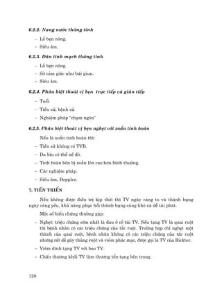 128
6.2.2. Nang n−íc thõng tinh
− Lç bÑn n«ng.
− Siªu ©m.
6.2.3. D·n tÜnh m¹ch thõng tinh
− Lç bÑn n«ng.
− Sê c¶m gi¸c nh− bói giun.
− Siªu ©m.
6.2.4. Ph©n biÖt tho¸t vÞ bÑn trùc tiÕp vµ gi¸n tiÕp
− Tuæi
− TiÒn sö, bÖnh sö
− NghiÖm ph¸p “ch¹m ngãn”
6.2.5. Ph©n biÖt tho¸t vÞ bÑn nghÑt víi xo¾n tinh hoµn
NÕu lµ xo¾n tinh hoµn th×:
− TiÒn sö kh«ng cã TVB.
− Da b×u cã thÓ nÒ ®á.
− Tinh hoµn bªn bÞ xo¾n lªn cao h¬n b×nh th−êng.
− C¸c nghiÖm ph¸p.
− Siªu ©m, Doppler.
7. TiÕn triÓn
NÕu kh«ng ®−îc ®iÒu trÞ kÞp thêi th× TV ngµy cµng to vµ thµnh bông
ngµy cµng yÕu, kh¶ n¨ng phôc håi thµnh bông cµng khã vµ dÔ t¸i ph¸t.
Mét sè biÕn chøng th−êng gÆp:
− NghÑt: triÖu chøng sím nhÊt lµ ®au ë cæ tói TV. NÕu t¹ng TV lµ quai ruét
th× bÖnh nh©n cã c¸c triÖu chøng cña t¾c ruét. Tr−êng hîp chØ nghÑt mét
thµnh cña quai ruét, bÖnh nh©n kh«ng cã c¸c triÖu chøng cña t¾c ruét
nh−ng rÊt dÔ g©y thñng ruét vµ viªm phóc m¹c, ®−îc gäi lµ TV cña Rickter.
− Viªm dÝnh t¹ng TV víi bao TV.
− ChÊn th−¬ng khèi TV lµm th−¬ng tæn t¹ng bªn trong.
 