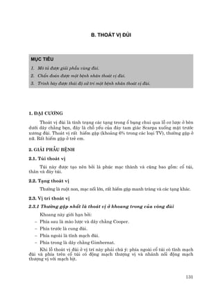131
B. THO¸T VÞ §ïI
Môc tiªu
1. M« t¶ ®−îc gi¶i phÉu vïng ®ïi.
2. ChÈn ®o¸n ®−îc mét bÖnh nh©n tho¸t vÞ ®ïi.
3. Tr×nh bµy ®−îc th¸i ®é xö trÝ mét bÖnh nh©n tho¸t vÞ ®ïi.
1. §¹i c−¬ng
Tho¸t vÞ ®ïi lµ t×nh tr¹ng c¸c t¹ng trong æ bông chui qua lç c¬ l−îc ë bªn
d−íi d©y ch»ng bÑn, ®©y lµ chç yÕu cña ®¸y tam gi¸c Scarpa xuèng mÆt tr−íc
x−¬ng ®ïi. Tho¸t vÞ rÊt hiÕm gÆp (kho¶ng 6% trong c¸c lo¹i TV), th−êng gÆp ë
n÷. RÊt hiÕm gÆp ë trÎ em.
2. Gi¶i phÉu bÖnh
2.1. Tói tho¸t vÞ
Tói nµy ®−îc t¹o nªn bëi l¸ phóc m¹c thµnh vµ còng bao gåm: cæ tói,
th©n vµ ®¸y tói.
2.2. T¹ng tho¸t vÞ
Th−êng lµ ruét non, m¹c nèi lín, rÊt hiÕm gÆp manh trµng vµ c¸c t¹ng kh¸c.
2.3. VÞ trÝ tho¸t vÞ
2.3.1 Th−êng gÆp nhÊt lµ tho¸t vÞ ë khoang trong cña vßng ®ïi
Khoang nµy giíi h¹n bëi:
− PhÝa sau lµ mµo l−îc vµ d©y ch»ng Cooper.
− PhÝa tr−íc lµ cung ®ïi.
− PhÝa ngoµi lµ tÜnh m¹ch ®ïi.
− PhÝa trong lµ d©y ch»ng Gimbernat.
Khi lç tho¸t vÞ ®ïi ë vÞ trÝ nµy ph¶i chó ý: phÝa ngoµi cæ tói cã tÜnh m¹ch
®ïi vµ phÝa trªn cæ tói cã ®éng m¹ch th−îng vÞ vµ nh¸nh nèi ®éng m¹ch
th−îng vÞ víi m¹ch bÞt.
 