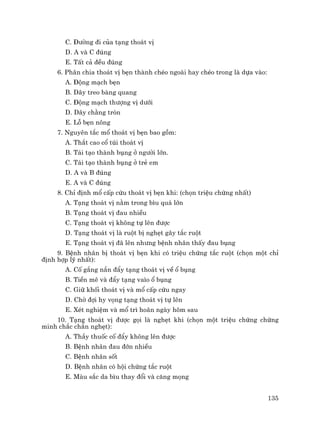 135
C. §−êng ®i cña t¹ng tho¸t vÞ
D. A vµ C ®óng
E. TÊt c¶ ®Òu ®óng
6. Ph©n chia tho¸t vÞ bÑn thµnh chÐo ngoµi hay chÐo trong lµ dùa vµo:
A. §éng m¹ch bÑn
B. D©y treo bµng quang
C. §éng m¹ch th−îng vÞ d−íi
D. D©y ch»ng trßn
E. Lç bÑn n«ng
7. Nguyªn t¾c mæ tho¸t vÞ bÑn bao gåm:
A. Th¾t cao cæ tói tho¸t vÞ
B. T¸i t¹o thµnh bông ë ng−êi lín.
C. T¸i t¹o thµnh bông ë trÎ em
D. A vµ B ®óng
E. A vµ C ®óng
8. ChØ ®Þnh mæ cÊp cøu tho¸t vÞ bÑn khi: (chän triÖu chøng nhÊt)
A. T¹ng tho¸t vÞ n»m trong b×u qu¸ lín
B. T¹ng tho¸t vÞ ®au nhiÒu
C. T¹ng tho¸t vÞ kh«ng tù lªn ®−îc
D. T¹ng tho¸t vÞ lµ ruét bÞ nghÑt g©y t¾c ruét
E. T¹ng tho¸t vÞ ®· lªn nh−ng bÖnh nh©n thÊy ®au bông
9. BÖnh nh©n bÞ tho¸t vÞ bÑn khi cã triÖu chøng t¾c ruét (chän mét chØ
®Þnh hîp lý nhÊt):
A. Cè g¾ng n¾n ®Èy t¹ng tho¸t vÞ vÒ æ bông
B. TiÒn mª vµ ®Èy t¹ng va×o æ bông
C. Gi÷ khèi tho¸t vÞ vµ mæ cÊp cøu ngay
D. Chê ®îi hy väng t¹ng tho¸t vÞ tù lªn
E. XÐt nghiÖm vµ mæ tr× ho·n ngµy h«m sau
10. T¹ng tho¸t vÞ ®−îc gäi lµ nghÑt khi (chän mét triÖu chøng chøng
minh ch¾c ch¾n nghÑt):
A. ThÇy thuèc cè ®Èy kh«ng lªn ®−îc
B. BÖnh nh©n ®au ®ín nhiÒu
C. BÖnh nh©n sèt
D. BÖnh nh©n cã héi chøng t¾c ruét
E. Mµu s¾c da b×u thay ®æi vµ c¨ng mäng
 
