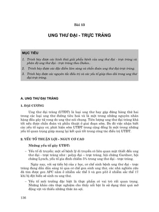 136
Bµi 13
UNG TH¦ §¹I - TRùC TRµNG
Môc tiªu
1. Tr×nh bµy ®−îc c¸c h×nh th¸i gi¶i phÉu bÖnh cña ung th− ®¹i - trùc trµng vµ
ph©n ®é ung th− ®¹i - trùc trµng theo Dukes..
2. Tr×nh bµy ®−îc c¸c ®Æc ®iÓm l©m sµng vµ chÈn ®o¸n ung th− ®¹i-trùc trµng.
3. Tr×nh bµy ®−îc c¸c nguyªn t¾c ®iÒu trÞ vµ c¸c yÕu tè gióp theo dâi trong ung th−
®¹i-trùc trµng.
A. UNG TH¦ §¹I TRµNG
1. §¹i c−¬ng
Ung th− ®¹i trµng (UT§T) lµ lo¹i ung th− hay gÆp ®øng hµng thø hai
trong c¸c lo¹i ung th− ®−êng tiªu ho¸ vµ lµ mét trong nh÷ng nguyªn nh©n
hµng ®Çu g©y tö vong do ung th− nãi chung. Tiªn l−îng ung th− ®¹i trµng kh¸
tèt nÕu ®−îc chÈn ®o¸n vµ phÉu thuËt ë giai ®o¹n sím. Do ®ã viÖc nhËn biÕt
c¸c yÕu tè nguy c¬, ph¸t hiÖn sím UT§T trong céng ®ång lµ mét trong nh÷ng
yÕu tè quan träng gióp mang l¹i kÕt qu¶ tèt trong c«ng t¸c ®iÒu trÞ UT§T.
2. YÕu tè thuËn lîi - nguy c¬ cao
Nh÷ng yÕu tè g©y UT§T:
− YÕu tè di truyÒn: mét sè bÖnh lý di truyÒn cã liªn quan mËt thiÕt ®Õn ung
th− ®¹i - trùc trµng nh− : polyp ®¹i – trùc trµng, héi chøng Gardner, héi
chøng Lynch, yÕu tè gia ®×nh chiÕm 5% trong ung th− ®¹i - trùc trµng.
Ngµy nay, víi sù tiÕn bé cña y häc, c¬ chÕ sinh bÖnh ung th− ®¹i - trùc
trµng ®ang dÇn dÇn s¸ng tá qua c¬ chÕ gen sinh ung th−, c¸c nhµ nghiªn cøu
®· t×m ®−îc gen APC n»m ë nhiÔm s¾c thÓ 5 vµ gen p53 ë nhiÔm s¾c thÓ 17
khi bÞ ®ét biÕn sÏ sinh ra ung th−.
− YÕu tè m«i tr−êng ®Æc biÖt lµ thùc phÈm cã vai trß rÊt quan träng.
Nh÷ng kh¶o cøu thùc nghiÖm cho thÊy næi bËt lµ sö dông th¸i qu¸ mì
®éng vËt vµ thiÕu nh÷ng thøc ¨n sîi.
 