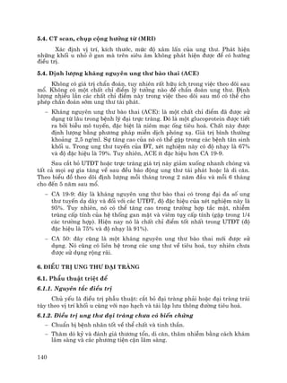 140
5.4. CT scan, chôp céng h−ëng tõ (MRI)
X¸c ®Þnh vÞ trÝ, kÝch th−íc, møc ®é x©m lÊn cña ung th−. Ph¸t hiÖn
nh÷ng khèi u nhá ë gan mµ trªn siªu ©m kh«ng ph¸t hiÖn ®−îc ®Ó cã h−íng
®iÒu trÞ.
5.4. §Þnh l−îng kh¸ng nguyªn ung th− bµo thai (ACE)
Kh«ng cã gi¸ trÞ chÈn ®o¸n, tuy nhiªn rÊt h÷u Ých trong viÖc theo dâi sau
mæ. Kh«ng cã mét chÊt chØ ®iÓm lý t−ëng nµo ®Ó chÈn ®o¸n ung th−. §Þnh
l−îng nhiÒu lÇn c¸c chÊt chØ ®iÓm nµy trong viÖc theo dâi sau mæ cã thÓ cho
phÐp chÈn ®o¸n sím ung th− t¸i ph¸t.
− Kh¸ng nguyªn ung th− bµo thai (ACE): lµ mét chÊt chØ ®iÓm ®· ®−îc sö
dông tõ l©u trong bÖnh lý ®¹i trùc trµng. §ã lµ mét glucoprotein ®−îc tiÕt
ra bëi biÔu m« tuyÕn, ®Æc biÖt lµ niªm m¹c èng tiªu ho¸. ChÊt nµy ®−îc
®Þnh l−îng b»ng ph−¬ng ph¸p miÔn dÞch phãng x¹. Gi¸ trÞ b×nh th−êng
kho¶ng 2,5 ng/ml. Sù t¨ng cao cña nã cã thÓ gÆp trong c¸c bÖnh t©n sinh
khèi u. Trong ung th− tuyÕn cña §T, xÐt nghiÖm nµy cã ®é nh¹y lµ 67%
vµ ®é ®Æc hiÖu lµ 79%. Tuy nhiªn, ACE Ýt ®Æc hiÖu h¬n CA 19-9.
Sau c¾t bá UT§T hoÆc trùc trµng gi¸ trÞ nµy gi¶m xuèng nhanh chãng vµ
tÊt c¶ mäi sù gia t¨ng vÒ sau ®Òu b¸o ®éng ung th− t¸i ph¸t hoÆc lµ di c¨n.
Theo biÓu ®å theo dâi ®Þnh l−îng mçi th¸ng trong 2 n¨m ®Çu vµ mçi 6 th¸ng
cho ®Õn 5 n¨m sau mæ.
− CA 19-9: ®©y lµ kh¸ng nguyªn ung th− bµo thai cã trong ®¹i ®a sè ung
th− tuyÕn d¹ dµy vµ ®èi víi c¸c UT§T, ®é ®Æc hiÖu cña xÐt nghiÖm nµy lµ
95%. Tuy nhiªn, nã cã thÓ t¨ng cao trong tr−êng hîp t¾c mËt, nhiÔm
trïng cÊp tÝnh cña hÖ thèng gan mËt vµ viªm tôþ cÊp tÝnh (gÆp trong 1/4
c¸c tr−êng hîp). HiÖn nay nã lµ chÊt chØ ®iÓm tèt nhÊt trong UT§T (®é
®Æc hiÖu lµ 75% vµ ®é nh¹y lµ 91%).
− CA 50: ®©y còng lµ mét kh¸ng nguyªn ung th− bµo thai míi ®−îc sö
dông. Nã còng cã liªn hÖ trong c¸c ung th− vÒ tiªu ho¸, tuy nhiªn ch−a
®−îc sö dông réng r·i.
6. §iÒu trÞ ung th− ®¹i trµng
6.1. PhÉu thuËt triÖt ®Ó
6.1.1. Nguyªn t¾c ®iÒu trÞ
Chñ yÕu lµ ®iÒu trÞ phÉu thuËt: c¾t bá ®¹i trµng ph¶i hoÆc ®¹i trµng tr¸i
tïy theo vÞ trÝ khèi u cïng víi n¹o h¹ch vµ t¸i lËp l−u th«ng ®−êng tiªu ho¸.
6.1.2. §iÒu trÞ ung th− ®¹i trµng ch−a cã biÕn chøng
− ChuÈn bÞ bÖnh nh©n tèt vÒ thÓ chÊt vµ tinh thÇn.
− Th¨m dß kû vµ ®¸nh gi¸ th−¬ng tæn, di c¨n, th©m nhiÔm b»ng c¸ch kh¸m
l©m sµng vµ c¸c ph−¬ng tiÖn cËn l©m sµng.
 