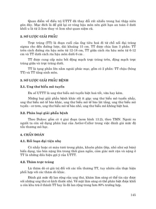 145
Quan ®iÓm vÒ ®iÒu trÞ UTTT ®· thay ®æi rÊt nhiÒu trong hai thËp niªn
g©n ®©y. Môc ®Ých lµ ®Ó gi÷ l¹i c¬ vßng hËu m«n nªn giíi h¹n an toµn ë d−íi
khèi u lµ tõ 2-3cm thay v× 5cm nh− quan niÖm cò.
2. S¬ l−îc gi¶i phÉu
Trùc trµng (TT) lµ ®o¹n cuèi cña èng tiªu ho¸ ®i tõ chç nèi ®¹i trµng
sigma cho ®Õn ®−êng l−îc, dµi kho¶ng 15 cm. TT ®−îc chia lµm 3 phÇn: TT
trªn c¸ch ®−êng r×a hËu m«n tõ 12-18 cm, TT gi÷a c¸ch r×a h©u m«n tõ 6-12
cm vµ TT d−íi c¸ch r×a hËu m«n d−íi 6 cm .
TT ®−îc cung cÊp m¸u bëi ®éng m¹ch trùc trµng trªn, ®éng m¹ch trùc
trµng gi÷a vµ trùc trµng d−íi.
TT lµ t¹ng phÇn lín n»m ngoµi phóc m¹c, gåm cã 2 phÇn: TT chËu (bãng
TT) vµ TT tÇng sinh m«n.
3. S¬ l−îc gi¶i phÉu bÖnh
3.1. Ung th− biÓu m« tuyÕn
§a sè UTTT lµ ung th− biÓu m« tuyÕn biÖt ho¸ tèt, võa hay kÐm.
Nh÷ng lo¹i gi¶i phÉu bÖnh kh¸c rÊt Ýt gÆp: ung th− biÓu m« tuyÕn nhÇy,
ung th− biÓu m« tÕ bµo kh¸c, ung th− biÓu m« tÕ bµo l¸t tÇng, ung th− biÓu m«
tuyÕn - c¬ tr¬n, ung th− biÓu m« tÕ bµo nhá, ung th− biÓu m« kh«ng biÖt ho¸.
3.2. Ph©n lo¹i gi¶i phÉu bÖnh
Theo Dukes: gåm cã 4 giai ®o¹n (xem h×nh 13.2), theo TMN. Ngoµi ra
ng−êi ta cßn sö dông ph©n lo¹i cña Astler-Coller trong viÖc ®¸nh gi¸ møc ®é
tæn th−¬ng m« häc.
4. ChÈn ®o¸n
4.1. Rèi lo¹n ®¹i tiÖn nhÑ
Cã nhÇy hoÆc cã m¸u t−¬i trong ph©n, khu«n ph©n (lÐp, nhá nh− sîi bón)
biÕn d¹ng, t¸o bãn nÆng lªn trong thêi gian ng¾n, c¶m gi¸c mãt rÆn vµ nÆng ë
TT lµ nh÷ng dÊu hiÖu gîi ý cña UTTT.
4.2. Th¨m trùc trµng
Lµ th¨m dß cã gi¸ trÞ ®èi víi c¸c tæn th−¬ng TT, tuy nhiªn cÇn thùc hiÖn
phèi hîp víi c¸c th¨m dß kh¸c.
§¸nh gi¸ møc ®é lan réng cña ung th−, kh¸m l©m sµng cã thÓ tin cËy ®−îc
víi nh÷ng ung th− cã kÝch th−íc nhá. VÒ mÆt l©m sµng cã thÓ ph©n biÖt ®−îc khèi
u cßn khu tró ë thµnh TT hay lµ ®· lan réng trong h¬n 80% tr−êng hîp.
 