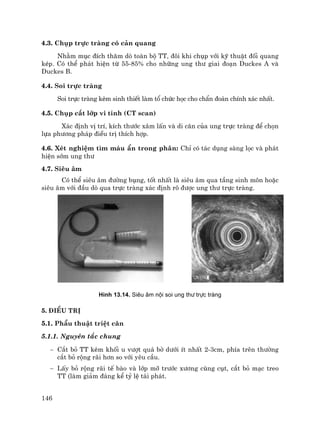 146
4.3. Chôp trùc trµng cã c¶n quang
Nh»m môc ®Ých th¨m dß toµn bé TT, ®«i khi chôp víi kü thuËt ®èi quang
kÐp. Cã thÓ ph¸t hiÖn tõ 55-85% cho nh÷ng ung th− giai ®o¹n Duckes A vµ
Duckes B.
4.4. Soi trùc trµng
Soi trùc trµng kÌm sinh thiÕt lµm tæ chøc häc cho chÈn ®o¸n chÝnh x¸c nhÊt.
4.5. Chôp c¾t líp vi tÝnh (CT scan)
X¸c ®Þnh vÞ trÝ, kÝch th−íc x©m lÊn vµ di c¨n cña ung trùc trµng ®Ó chän
lùa ph−¬ng ph¸p ®iÒu trÞ thÝch hîp.
4.6. XÐt nghiÖm t×m m¸u Èn trong ph©n: ChØ cã t¸c dông sµng läc vµ ph¸t
hiÖn sím ung th−
4.7. Siªu ©m
Cã thÓ siªu ©m ®−êng bông, tèt nhÊt lµ siªu ©m qua tÇng sinh m«n hoÆc
siªu ©m víi ®Çu dß qua trùc trµng x¸c ®Þnh râ ®−îc ung th− trùc trµng.
H×nh 13.14. Siªu ©m néi soi ung th− trùc trµng
5. §iÒu trÞ
5.1. PhÉu thuËt triÖt c¨n
5.1.1. Nguyªn t¾c chung
− C¾t bá TT kÌm khèi u v−ît qu¸ bê d−íi Ýt nhÊt 2-3cm, phÝa trªn th−êng
c¾t bá réng r·i h¬n so víi yªu cÇu.
− LÊy bá réng r·i tÕ bµo vµ líp mì tr−íc x−¬ng cïng côt, c¾t bá m¹c treo
TT (lµm gi¶m ®¸ng kÓ tû lÖ t¸i ph¸t.
 