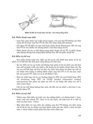 149
H×nh 13.19. Kü thuËt kh©u nèi ®¹i - trùc trµng b»ng EEA
5.2. PhÉu thuËt t¹m thêi
− Lµm hËu m«n nh©n t¹o ë ®¹i trµng sigma: víi ung th− TT kh«ng cßn kh¶
n¨ng c¾t bá hoÆc ung th− TT ®· x©m lÊn réng vïng tiÓu khung.
− C¾t ®o¹n TT ®Ó ®iÒu trÞ t¹m thêi hoÆc phÉu thuËt Hartmann: ®èi víi ung
th− TT di c¨n nhiÒu n¬i nh−ng khèi u cßn kh¶ n¨ng c¾t bá.
− PhÉu thuËt néi soi: cã thÓ dïng trong phÉu thuËt c¾t bá TT, lµ phÉu thuËt
nhÑ nhµng nh−ng tiªn l−îng bÖnh kh«ng thay ®æi víi phÉu thuËt hë.
5.3. §iÒu trÞ hç trî
Sau phÉu thuËt triÖt c¨n, ®iÒu trÞ hç trî lµ cÇn thiÕt lµm gi¶m tû lÖ t¸i
ph¸t vµ cã thÓ kÐo dµi thêi gian sèng (®ang cßn bµn c·i).
− X¹ trÞ: ®iÒu trÞ tia x¹ tr−íc mæ kh«ng lµm gi¶m tû lÖ t¸i ph¸t mµ chØ lµm
h¹n chÕ sù ph¸t triÓn cña khèi u ®Ó chuÈn bÞ cho phÉu thuËt ®−îc tèt. X¹
trÞ sau mæ kÕt hîp víi ho¸ trÞ liÖu cho thÊy lµm gi¶m t¸i ph¸t t¹i chç vµ
c¶i thiÖn tiªn l−îng ë nh÷ng bÖnh nh©n ung th− TT cã di c¨n hay x©m
lÊn m« quanh TT. LiÒu tia x¹ lµ 40-60Gy/1 lÇn.
− Ho¸ trÞ: phèi hîp víi tia x¹ th−êng dïng lµ 5FU víi acid Folid hoÆc 5FU
víi levamisol, hoÆc 5FU víi CCNU (methyl chloroethyl cycloxyl
nytrosourea) lµm gi¶m t¸i ph¸t t¹i chç vµ c¶i thiÖn ®êi sèng sau mæ 5
n¨m ë giai ®o¹n.
C¾t bá t¹i chç b»ng ®−êng hËu m«n chØ ®èi víi c¸c khèi u nhá h¬n 3 cm,
di ®éng khi th¨m TT.
5.4. §iÒu trÞ t¹i chç
− Nh»m môc ®Ých ®iÒu trÞ triÖt c¨n cho nh÷ng khèi u cã ®−êng kÝnh < 3cm,
ch−a v−ît qu¸ thµnh TT, ch−a cã di c¨n h¹ch, rÊt biÖt ho¸ vÒ vi thÓ vµ
c¸ch r×a hËu m«n <10cm.
− Môc ®Ých ®iÒu trÞ t¹m thêi cho nh÷ng ung th− TT kh«ng cßn kh¶ n¨ng
c¾t bá ®· di c¨n xa nhiÒu n¬i hoÆc bÖnh nh©n giµ yÕu, khèi u c¸ch r×a hËu
m«n < 10cm nh»m tr¸nh ph¶i lµm hËu m«n nh©n t¹o.
 