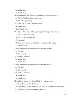 151
D. A vµ C ®óng
E. B vµ C ®óng
2. C¸c tæn th−¬ng tiÒn ung th− trong ung th− ®¹i-trùc trµng lµ:
A. U nhó (Papilloma) ®¹i-trùc trµng
B. Polyp ®¹i-trùc trµng
C. Viªm loÐt ®¹i-trùc trµng ch¶y m¸u
D. A vµ C ®óng
E. A, B vµ C ®óng
3. VÒ mÆt vi thÓ, ung th− ®¹i-trùc trµng th−êng gÆp nhÊt lµ lo¹i:
A. Ung th− biÓu m« tuyÕn
B. Ung th− tæ chøc liªn kÕt
C. Carcinoid
D. Ung th− cã nguån gèc tæ chøc c¬ tr¬n thµnh ®¹i trµng
E. TÊt c¶ ®Òu sai
4. TriÖu chøng chñ yÕu cña ung th− ®¹i trµng ph¶i lµ:
A. T¾c ruét
B. B¸n t¾c ruét
C. Rèi lo¹n tiªu ho¸
D. A vµ C ®óng
E. B vµ C ®óng
5. TriÖu chøng chñ yÕu cña ung th− ®¹i trµng tr¸i lµ:
A. T¾c ruét
B. B¸n t¾c ruét
C. Rèi lo¹n tiªu ho¸
D. A vµ C ®óng
E. A vµ B ®óng
6. §Þnh l−îng kh¸ng nguyªn ACE rÊt cã ý nghÜa trong:
A. ChÈn ®o¸n ung th− ®¹i trµng
B. Tiªn l−îng ung th− ®¹i trµng nÕu nång ®é trong huyÕt thanh cao
C. Theo dâi t¸i ph¸t ung th− ®¹i-trùc trµng
 
