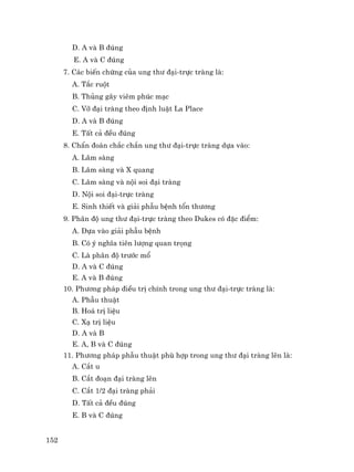 152
D. A vµ B ®óng
E. A vµ C ®óng
7. C¸c biÕn chøng cña ung th− ®¹i-trùc trµng lµ:
A. T¾c ruét
B. Thñng g©y viªm phóc m¹c
C. Vì ®¹i trµng theo ®Þnh luËt La Place
D. A vµ B ®óng
E. TÊt c¶ ®Òu ®óng
8. ChÈn ®o¸n ch¾c ch¾n ung th− ®¹i-trùc trµng dùa vµo:
A. L©m sµng
B. L©m sµng vµ X quang
C. L©m sµng vµ néi soi ®¹i trµng
D. Néi soi ®¹i-trùc trµng
E. Sinh thiÕt vµ gi¶i phÉu bÖnh tæn th−¬ng
9. Ph©n ®é ung th− ®¹i-trùc trµng theo Dukes cã ®Æc ®iÓm:
A. Dùa vµo gi¶i phÉu bÖnh
B. Cã ý nghÜa tiªn l−îng quan träng
C. Lµ ph©n ®é tr−íc mæ
D. A vµ C ®óng
E. A vµ B ®óng
10. Ph−¬ng ph¸p ®iÒu trÞ chÝnh trong ung th− ®¹i-trùc trµng lµ:
A. PhÉu thuËt
B. Ho¸ trÞ liÖu
C. X¹ trÞ liÖu
D. A vµ B
E. A, B vµ C ®óng
11. Ph−¬ng ph¸p phÉu thuËt phï hîp trong ung th− ®¹i trµng lªn lµ:
A. C¾t u
B. C¾t ®o¹n ®¹i trµng lªn
C. C¾t 1/2 ®¹i trµng ph¶i
D. TÊt c¶ ®Òu ®óng
E. B vµ C ®óng
 