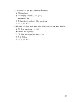 153
12. Nghi ngê ung th− trùc trµng cã thÓ dùa vµo:
A. Siªu ©m bông
B. X quang ®¹i-trùc trµng c¶n quang
C. Siªu ©m néi soi
D. TriÖu chøng l©m sµng + th¨m trùc trµng
E. TÊt c¶ ®Òu ®óng
13. C¸c h×nh thøc phÉu thuËt chÝnh trong ®iÒu trÞ ung th− trùc trµng bao gåm:
A. C¾t ®o¹n trùc trµng + c¬ th¾t
B. C¾t ®o¹n ®¹i - trùc trµng
C. C¾t ®o¹n trùc trµng bao gåm c¬ th¾t
D. A vµ B ®óng
E. TÊt c¶ ®Òu ®óng
 