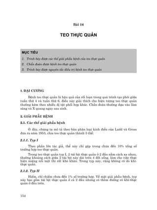 154
Bµi 14
TEO THùC QU¶N
Môc tiªu
1. Tr×nh bµy ®−îc c¸c thÓ gi¶i phÉu bÖnh cña teo thùc qu¶n
2. ChÈn ®o¸n ®−îc bÖnh teo thùc qu¶n
3. Tr×nh bµy ®−îc nguyªn t¾c ®iÒu trÞ bÖnh teo thùc qu¶n
1. §¹i c−¬ng
BÖnh teo thùc qu¶n lµ hËu qu¶ cña rèi lo¹n trong qu¸ tr×nh t¹o ph«i gi÷a
tuÇn thø 4 vµ tuÇn thø 6, ®iÒu nµy gi¶i thÝch cho hiÖn t−îng teo thùc qu¶n
th−êng kÌm theo nhiÒu dÞ tËt phèi hîp kh¸c. ChÈn ®o¸n th−êng dùa vµo l©m
sµng vµ X quang ngay sau sinh.
2. Gi¶i phÉu bÖnh
2.1. C¸c thÓ gi¶i phÉu bÖnh
ë ®©y, chóng ta m« t¶ theo b¶n ph©n lo¹i kinh ®iÓn cña Ladd vµ Gross
®−a ra n¨m 1953, chia teo thùc qu¶n thµnh 5 thÓ:
2.1.1. Typ I
Theo phÇn lín t¸c gi¶, thÓ nµy chØ gÆp trong ch−a ®Õn 10% tèng sè
tr−êng hîp teo thùc qu¶n.
Trong teo thùc qu¶n typ I, 2 tói bÞt thùc qu¶n ë 2 ®Çu n»m c¸ch xa nhau,
th−êng kho¶ng c¸ch gi÷a 2 tói bÞt nµy dµi trªn 4 ®èt sèng, lµm cho viÖc thùc
hiÖn miÖng nèi mét th× rÊt khã kh¨n. Trong typ nµy, còng kh«ng cã dß khÝ-
thùc qu¶n.
2.1.2. Typ II
HiÕm, chØ chiÕm ch−a ®Õn 1% sè tr−êng hîp. VÒ mÆt gi¶i phÉu bÖnh, typ
nµy bao gåm tói bÞt thùc qu¶n ë c¶ 2 ®Çu nh−ng cã thªm ®−êng rß khÝ-thùc
qu¶n ë ®Çu trªn.
 