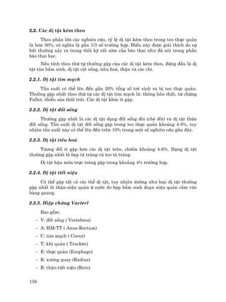 156
2.2. C¸c dÞ tËt kÌm theo
Theo phÇn lín c¸c nghiªn cøu, tû lÖ dÞ tËt kÌm theo trong teo thùc qu¶n
lµ h¬n 30%, cã nghÜa lµ gÇn 1/3 sè tr−êng hîp. §iÒu nµy ®−îc gi¶i thÝch do sù
bÊt th−êng x¶y ra trong thêi kú rÊt sím cña bµo thai nh− ®· nãi trong phÇn
bµo thai häc.
NÕu tÝnh theo thø tù th−êng gÆp cña c¸c dÞ tËt kÌm theo, ®øng ®Çu lµ dÞ
tËt tim bÈm sinh, dÞ tËt cét sèng, tiªu ho¸, thËn vµ c¸c chi.
2.2.1. DÞ tËt tim m¹ch
TÇn suÊt cã thÓ lªn ®Õn gÇn 20% tæng sè trÎ sinh ra bÞ teo thùc qu¶n.
Th−êng gÆp nhÊt theo thø tù c¸c dÞ tËt tim m¹ch lµ: th«ng liªn thÊt, tø chøng
Fallot, thiÓu s¶n thÊt tr¸i. C¸c dÞ tËt kh¸c Ýt gÆp.
2.2.2. DÞ tËt ®èt sèng
Th−êng gÆp nhÊt lµ c¸c dÞ tËt d¹ng ®èt sèng ®«i (chÏ ®«i) vµ dÞ tËt thõa
®èt sèng. TÇn suÊt dÞ tËt ®èt sèng gÆp trong teo thùc qu¶n kho¶ng 4-8%, tuy
nhiªn tÇn suÊt nµy cã thÓ lªn ®Õn trªn 10% trong mét sè nghiªn cøu gÇn ®©y.
2.2.3. DÞ tËt tiªu ho¸
T−¬ng ®èi Ýt gÆp h¬n c¸c dÞ tËt trªn, chiÕm kho¶ng 4-6%. D¹ng dÞ tËt
th−êng gÆp nhÊt lµ hÑp t¸ trµng vµ teo t¸ trµng.
DÞ tËt hËu m«n-trùc trµng gÆp trong kho¶ng 4% tr−êng hîp.
2.2.4. DÞ tËt tiÕt niÖu
Cã thÓ gÆp tÊt c¶ c¸c thÓ dÞ tËt, tuy nhiªn d−êng nh− lo¹i dÞ tËt th−êng
gÆp nhÊt lµ thËn-niÖu qu¶n ø n−íc do hÑp bÈm sinh ®o¹n niÖu qu¶n c¾m vµo
bµng quang.
2.2.5. HiÖp chøng Vacterl
Bao gåm:
− V: ®èt sèng ( Vertebres)
− A: HM-TT ( Anus-Rectum)
− C: tim m¹ch ( Coeur)
− T: khÝ qu¶n ( TrachÐe)
− E: thùc qu¶n (Esophage)
− R: x−¬ng quay (Radius)
− R: thËn-tiÕt niÖu (Rein)
 