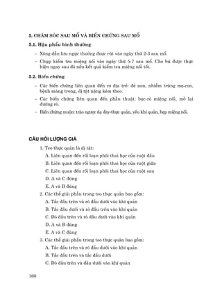 160
5. Ch¨m sãc sau mæ vµ biÕn chøng sau mæ
5.1. HËu phÉu b×nh th−êng
− X«ng dÉn l−u ngùc th−êng ®−îc rót vµo ngµy thø 2-3 sau mæ.
− Chôp kiÓm tra miÖng nèi vµo ngµy thø 5-7 sau mæ. Cho bó ®−îc thùc
hiÖn ngay sau ®ã nÕu kÕt qu¶ kiÓm tra miÖng nèi tèt.
5.2. BiÕn chøng
− C¸c biÕn chøng liªn quan ®Õn c¬ ®Þa trÎ: ®Î non, nhiÔm trïng mÑ-con,
bÖnh mµng trong, dÞ tËt nÆng kÌm theo.
− C¸c biÕn chøng liªn quan ®Õn phÉu thuËt: bôc-rß miÖng nèi, më l¹i
®−êng rß.
− BiÕn chøng muén: trµo ng−îc d¹ dµy-thùc qu¶n, yÕu khÝ qu¶n, hÑp miÖng nèi.
C¢U HáI L−îNG GI¸
1. Teo thùc qu¶n lµ dÞ tËt:
A. Liªn quan ®Õn rèi lo¹n ph«i thai häc cña ruét ®Çu
B. Liªn quan ®Õn rèi lo¹n ph«i thai häc cña ruét gi÷a
C. Liªn quan ®Õn rèi lo¹n ph«i thai häc cña ruét sau
D. A vµ C ®óng
E. A vµ B ®óng
2. C¸c thÓ gi¶i phÉu trong teo thùc qu¶n bao gåm:
A. T¾c ®Çu trªn vµ rß ®Çu d−íi vµo khÝ qu¶n
B. T¾c ®Çu d−íi vµ rß ®Çu trªn vµo khÝ qu¶n
C. Dß ®Çu trªn vµ rß ®Çu d−íi vµo khÝ qu¶n
D. A vµ B ®óng
E. A vµ C ®óng
3. C¸c thÓ gi¶i phÉu trong teo thùc qu¶n bao gåm:
A. T¾c ®Çu trªn vµ rß ®Çu d−íi vµo khÝ qu¶n
B. T¾c ®Çu trªn vµ t¾c ®Çu d−íi
C. Dß ®Çu trªn vµ ®Çu d−íi vµo khÝ qu¶n
 
