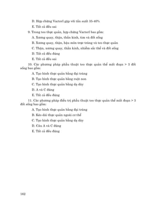 162
D. Hîp chøng Vacterl gÆp víi tÇn suÊt 35-40%
E. TÊt c¶ ®Òu sai
9. Trong teo thùc qu¶n, hîp chøng Vacterl bao gåm:
A. X−¬ng quay, thËn, thÇn kinh, tim vµ ®èt sèng
B. X−¬ng quay, thËn, hËu m«n trùc trµng vµ teo thùc qu¶n
C. ThËn, x−¬ng quay, thÇn kinh, nhiÔm s¾c thÓ vµ ®èt sèng
D. TÊt c¶ ®Òu ®óng
E. TÊt c¶ ®Òu sai
10. C¸c ph−¬ng ph¸p phÉu thuËt teo thùc qu¶n thÓ mÊt ®o¹n > 3 ®èt
sèng bao gåm:
A. T¹o h×nh thùc qu¶n b»ng ®¹i trµng
B. T¹o h×nh thùc qu¶n b»ng ruét non
C. T¹o h×nh thùc qu¶n b»ng d¹ dµy
D. A vµ C ®óng
E. TÊt c¶ ®Òu ®óng
11. C¸c ph−¬ng ph¸p ®iÒu trÞ phÉu thuËt teo thùc qu¶n thÓ mÊt ®o¹n > 3
®èt sèng bao gåm:
A. T¹o h×nh thùc qu¶n b»ng ®¹i trµng
B. KÐo dµi thùc qu¶n ngoµi c¬ thÓ
C. T¹o h×nh thùc qu¶n b»ng d¹ dµy
D. C©u A vµ C ®óng
E. TÊt c¶ ®Òu ®óng
 