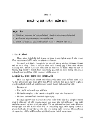 163
Bµi 15
THO¸T VÞ C¥ HOµNH BÈM SINH
Môc tiªu
1. Tr×nh bµy ®−îc c¸c thÓ gi¶i phÉu bÖnh cña tho¸t vÞ c¬ hoµnh bÈm sinh.
2. ChÈn ®o¸n ®−îc tho¸t vÞ c¬ hoµnh bÈm sinh.
3. Tr×nh bµy ®−îc c¸c nguyªn t¾c ®iÒu trÞ tho¸t vÞ c¬ hoµnh bÈm sinh.
1. §¹i c−¬ng
Tho¸t vÞ c¬ hoµnh lµ t×nh tr¹ng c¸c t¹ng trong æ phóc m¹c ®i vµo trong
lång ngùc qua mét lç khiÕm khuyÕt cña c¬ hoµnh.
TÇn suÊt m¾c bÖnh, theo phÇn lín t¸c gi¶, trong kho¶ng 1/2.000-1/5.000
trÎ s¬ sinh sèng. Tho¸t vÞ hoµnh bÈm sinh th−êng gÆp ë bªn tr¸i, chiÕm
kho¶ng 80%. Tho¸t vÞ hoµnh bÈm sinh c¶ hai bªn rÊt hiÕm. MÆc dï mét sè
tr−êng hîp tho¸t vÞ hoµnh bÈm sinh trong gia ®×nh ®· ®−îc th«ng b¸o, quan
niÖm chung vÉn thèng nhÊt r»ng ®©y chØ lµ ngo¹i lÖ.
2. Nh¾c l¹i ph«i thai häc c¬ hoµnh
Ph«i thai häc cña c¬ hoµnh cho ®Õn nay vÉn ch−a ®−îc hiÓu râ hoµn toµn
vµ bao gåm nhiÒu giai ®o¹n phøc t¹p. §Ó cã thÓ hiÓu ®¬n gi¶n, ng−êi ta ph©n
qu¸ tr×nh h×nh thµnh vµ ph¸t triÓn c¬ hoµnh thµnh 4 phÇn riªng biÖt:
− B¶n ngang.
− Hai cÆp l¸ phóc-phÕ m¹c mçi bªn.
− PhÇn chñ m« ph¸t triÓn tõ cÊu tróc gäi lµ “m¹c treo thùc qu¶n”.
− PhÇn c¬ ph¸t triÓn tõ c¬ thµnh ngùc-bông.
B¶n ngang ®−îc t×m thÊy ®Çu tiªn vµo tuÇn thø 3 cña thai kú (ph«i 2mm)
nh− lµ phÇn dµy vµ nh« lªn cña ngo¹i t©m m¹c. Vµo thêi ®iÓm nµy, tim ph¸t
triÓn bªn ngoµi vµ phÝa tr−íc cña ph«i. Víi sù ph¸t triÓn dÇn dÇn cña khoang
bông-ngùc, tim dÇn ®i vµo n»m ë vÞ trÝ trong lång ngùc. B¶n ngang lµ thµnh
phÇn chÝnh yÕu trong viÖc t¹o nªn cÊu tróc mµng ng¨n c¸ch hai khoang bông
vµ ngùc, tuy nhiªn nã kh«ng bao giê ®i ®Õn ®−îc thµnh bông-ngùc.
 