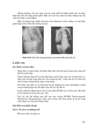 167
Th«ng th−êng, trÎ vµo viÖn v× lý do viªm phæi t¸i diÔn nhiÒu lÇn vµ ph¸t
hiÖn khi cho trÎ chôp phim phæi. Mét sè Ýt trÎ vµo viÖn do triÖu chøng cña t¾c
ruét do tho¸t vÞ néi nghÑt.
Mét sè tr−êng hîp, bÖnh nhi hoµn toµn kh«ng cã triÖu chøng, vµ chØ ®−îc
ph¸t hiÖn t×nh cê lóc ®· tr−ëng thµnh.
H×nh 15.6. H×nh ¶nh X quang tho¸t vÞ c¬ hoµnh bÈm sinh bªn (T)
5. §iÒu trÞ
5.1. §iÒu trÞ ban ®Çu
− Ngay khi cã chÈn ®o¸n, trÎ ph¶i ®−îc ®Æt néi khÝ qu¶n cµng sím cµng tèt
®Ó hç trî h« hÊp.
− Tr¸nh kh«ng ®−îc hç trî h« hÊp b»ng c¸ch chôp mÆt n¹ vµ bãp bãng, v×
®iÒu nµy sÏ lµm t¨ng ®−a h¬i vµo trong d¹ dµy - ruét cña trÎ vµ lµm cho
t×nh tr¹ng tr−íng bông ngµy cµng t¨ng.
− TrÎ ®−îc cho gi·n c¬ vµ thë m¸y ¸p lùc kh«ng nªn qu¸ 45mmHg v× phæi
trong tr−êng hîp nµy ®· thiÓu s¶n s½n vµ rÊt dÔ vì.
− Luån catheter ®éng m¹ch rèn vµ nhÜ ph¶i ®Ó ®iÒu trÞ vµ theo dâi, ®Æc biÖt
lµ c¸c th«ng sè vÒ ¸p lùc oxy, CO2.
− Vai trß cña hÖ thèng trao ®æi oxy qua mµng (ECMO: Extracorporal
Membrane Oxygenation): hiÖu qu¶ trong viÖc lµm gi¶m tû lÖ tö vong
ch−a ®−îc c¸c t¸c gi¶ thèng nhÊt.
5.2. §iÒu trÞ phÉu thuËt
5.2.1. V« c¶m vµ ®−êng mæ
− Mª toµn th©n vµ gi·n c¬.
 