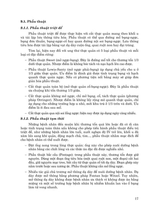 17
9.1. PhÉu thuËt
9.1.1. PhÉu thuËt triÖt ®Ó
PhÉu thuËt triÖt ®Ó ®−îc thùc hiÖn víi c¾t thùc qu¶n mang theo khèi u
vµ t¸i lËp l−u th«ng tiªu hãa. PhÉu thuËt cã thÓ qua ®−êng mæ bông-ngùc,
bông ®¬n thuÇn, bông-ngùc-cæ hay quan ®−êng néi soi bông-ngùc. L−u th«ng
tiªu hãa ®−îc t¸i lËp b»ng v¹t d¹ dµy cuén èng, quai ruét non hay ®¹i trµng.
Tãm l¹i, hiÖn nay ®èi víi ung th− thùc qu¶n cã 5 lo¹i phÉu thuËt vµ mçi
lo¹i cã ®Æc ®iÓm riªng:
− PhÉu thuËt Sweet (më ngùc-bông). §©y lµ ®−êng mæ tèt cho th−¬ng tæn 1/3
d−íi thùc qu¶n. Nh−îc ®iÓm lµ kh«ng bãc t¸ch vµ n¹o h¹ch lªn cao ®−îc.
− PhÉu thuËt Lewis-Santy (më ngùc ph¶i-bông) ¸p dông chñ yÕu cho u ë
1/3 gi÷a thùc qu¶n. ¦u ®iÓm lµ ®¸nh gi¸ ®−îc t×nh tr¹ng bông vµ h¹ch
quanh thùc qu¶n ngùc. NÕu cã ph−¬ng tiÖn nèi b»ng m¸y sÏ gióp ®¬n
gi¶n hãa phÉu thuËt.
− C¾t thùc qu¶n toµn bé (më thùc qu¶n cæ-bông-ngùc). §©y lµ phÉu thuËt
−a chuéng khi tæn th−¬ng 1/3 gi÷a.
− C¾t thùc qu¶n kh«ng më ngùc, chØ më bông, cæ, t¸ch thùc qu¶n (ph−¬ng
ph¸p Orringer). Nh−îc ®iÓm lµ kh«ng lÊy réng m« quanh thùc qu¶n, chØ
¸p dông cho nh÷ng tr−êng hîp u nhá, míi khu tró ë 1/3 trªn vµ d−íi. ¦u
®iÓm lµ Ýt ®au sau mæ.
− C¾t thùc qu¶n qua néi soi lång ngùc: hiÖn nay ®−îc ¸p dông ngµy cµng nhiÒu.
9.1.2. PhÉu thuËt t¹m thêi
Nh÷ng bÖnh nh©n ®Õn muén khi th−¬ng tæn qu¸ lín hoÆc ®· cã di c¨n
hoÆc t×nh tr¹ng toµn th©n xÊu kh«ng cho phÐp tiÕn hµnh phÉu thuËt ®iÒu trÞ
triÖt ®Ó, nh− nh÷ng bÖnh nh©n lín tuæi, nuèt nghÑn ®é IV trë lªn, khèi u ®·
x©m lÊn sang khÝ qu¶n, ®éng m¹ch chñ, tim..., phÉu thuËt nh»m môc ®Ých ®Ó
cho bÖnh nh©n cã thÓ nuèt ®−îc.
− §Æt èng nong trong lßng thùc qu¶n: èng nµy cho phÐp nu«i d−ìng bÖnh
nh©n b»ng c¸c chÊt láng vµ c¸c thøc ¨n ®Æc ®· ®−îc nghiÒn nhá.
− PhÉu thuËt b¾c cÇu (Pontage): trong phÉu thuËt nµy, th−¬ng tæn ®−îc gi÷
nguyªn. Dïng mét ®o¹n èng tiªu hãa (mét quai ruét non, mét ®o¹n) c¾t hai
®Çu, gi÷ nguyªn m¹c treo, b¾t cÇu tõ thùc qu¶n cæ tíi d¹ dµy. §o¹n ghÐp nµy
n»m tr−íc hoÆc sau x−¬ng øc. PhÉu thuËt kh«ng cÇn më lång ngùc.
− NhiÒu t¸c gi¶ chñ tr−¬ng më th«ng d¹ dµy ®Ó nu«i d−ìng bÖnh nh©n. D¹
dµy ®−îc më th«ng b»ng ph−¬ng ph¸p Fontan hoÆc Witzel. Tuy nhiªn,
më th«ng d¹ dµy kh«ng ®−îc bÖnh nh©n −a thÝch v× kh«ng ®−îc ¨n b»ng
miÖng vµ mét sè tr−êng hîp bÖnh nh©n bÞ nhiÔm khuÈn lan vµo æ bông
lµm tö vong nhanh.
 