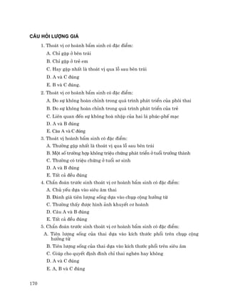 170
C¢U HáI L¦îNG GI¸
1. Tho¸t vÞ c¬ hoµnh bÈm sinh cã ®Æc ®iÓm:
A. ChØ gÆp ë bªn tr¸i
B. ChØ gÆp ë trÎ em
C. Hay gÆp nhÊt lµ tho¸t vÞ qua lç sau bªn tr¸i
D. A vµ C ®óng
E. B vµ C ®óng.
2. Tho¸t vÞ c¬ hoµnh bÈm sinh cã ®Æc ®iÓm:
A. Do sù kh«ng hoµn chØnh trong qu¸ tr×nh ph¸t triÓn cña ph«i thai
B. Do sù kh«ng hoµn chØnh trong qu¸ tr×nh ph¸t triÓn cña trÎ
C. Liªn quan ®Õn sù kh«ng hoµ nhËp cña hai l¸ phóc-phÕ m¹c
D. A vµ B ®óng
E. C©u A vµ C ®óng
3. Tho¸t vÞ hoµnh bÈm sinh cã ®Æc ®iÓm:
A. Th−êng gÆp nhÊt lµ tho¸t vÞ qua lç sau bªn tr¸i
B. Mét sè tr−êng hîp kh«ng triÖu chøng ph¸t triÓn ë tuæi tr−ëng thµnh
C. Th−êng cã triÖu chøng ë tuæi s¬ sinh
D. A vµ B ®óng
E. TÊt c¶ ®Òu ®óng
4. ChÈn ®o¸n tr−íc sinh tho¸t vÞ c¬ hoµnh bÈm sinh cã ®Æc ®iÓm:
A. Chñ yÕu dùa vµo siªu ©m thai
B. §¸nh gi¸ tiªn l−îng sèng dùa vµo chôp céng h−ëng tõ
C. Th−êng thÊy ®−îc h×nh ¶nh khuyÕt c¬ hoµnh
D. C©u A vµ B ®óng
E. TÊt c¶ ®Òu ®óng
5. ChÈn ®o¸n tr−íc sinh tho¸t vÞ c¬ hoµnh bÈm sinh cã ®Æc ®iÓm:
A. Tiªn l−îng sèng cña thai dùa vµo kÝch th−íc phæi trªn chôp céng
h−ëng tõ
B. Tiªn l−îng sèng cña thai dùa vµo kÝch th−íc phæi trªn siªu ©m
C. Gióp cho quyÕt ®Þnh ®×nh chØ thai nghÐn hay kh«ng
D. A vµ C ®óng
E. A, B vµ C ®óng
 