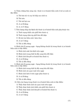 171
6. TriÖu chøng l©m sµng cña tho¸t vÞ c¬ hoµnh bÈm sinh ë trÎ s¬ sinh cã
®Æc ®iÓm:
A. TrÎ tÝm t¸i vµ suy h« hÊp sau sinh ra
B. TrÎ n«n
C. TrÎ sïi bät cua
D. A vµ B ®óng
E. A, vµ C ®óng
7. Tiªn l−îng sèng cña bÖnh nhi tho¸t vÞ c¬ hoµnh bÈm sinh phô thuéc vµo:
A. T×nh tr¹ng thiÓu s¶n phæi bªn tho¸t vÞ
B. T×nh tr¹ng chÌn Ðp phæi bªn ®èi diÖn
C. DÞ tËt tim bÈm sinh kÌm theo
D. A vµ C ®óng
E. TÊt c¶ ®Òu ®óng
8. H×nh ¶nh X quang ngùc - bông kh«ng chuÈn bÞ trong tho¸t vÞ c¬ hoµnh
bÈm sinh cã ®Æc ®iÓm:
A. H×nh ¶nh møc h¬i-dÞch trªn ngùc
B. H×nh ¶nh trung thÊt bÞ ®Èy sang bªn ®èi diÖn
C. H×nh ¶nh khuyÕt c¬ hoµnh bªn tho¸t vÞ
D. A vµ B ®óng
E. TÊt c¶ ®Òu ®óng
9. H×nh ¶nh X quang ngùc - bông kh«ng chuÈn bÞ trong tho¸t vÞ c¬ hoµnh
bÈm sinh cã ®Æc ®iÓm:
A. H×nh ¶nh trung thÊt bÞ ®Èy sang bªn ®èi diÖn
B. H×nh ¶nh c¸c quai ruét trªn ngùc
C. H×nh ¶nh l¸ch ë trªn ngùc phÝa tho¸t vÞ
D. A vµ B ®óng
E. TÊt c¶ ®Òu ®óng
10. Siªu ©m bông trong tho¸t vÞ c¬ hoµnh bÈm sinh cã ®Æc ®iÓm:
A. ThÊy ®−îc h×nh ¶nh c¸c quai ruét trªn ngùc
B. ThÊy ®−îc h×nh ¶nh thiÓu s¶n phæi bªn tho¸t vÞ
C. ThÊy ®−îc h×nh ¶nh khuyÕt c¬ hoµnh bªn tho¸t vÞ
D. A vµ B ®óng
E. A vµ C ®óng
 