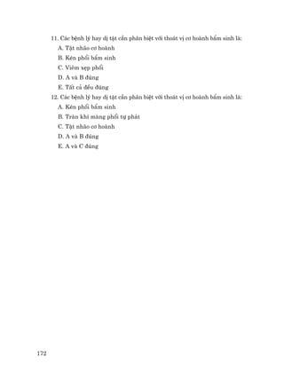 172
11. C¸c bÖnh lý hay dÞ tËt cÇn ph©n biÖt víi tho¸t vÞ c¬ hoµnh bÈm sinh lµ:
A. TËt nh·o c¬ hoµnh
B. KÐn phæi bÈm sinh
C. Viªm xÑp phæi
D. A vµ B ®óng
E. TÊt c¶ ®Òu ®óng
12. C¸c bÖnh lý hay dÞ tËt cÇn ph©n biÖt víi tho¸t vÞ c¬ hoµnh bÈm sinh lµ:
A. KÐn phæi bÈm sinh
B. Trµn khÝ mµng phæi tù ph¸t
C. TËt nh·o c¬ hoµnh
D. A vµ B ®óng
E. A vµ C ®óng
 