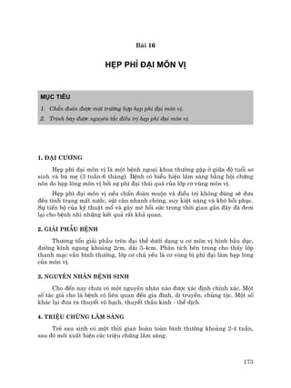 173
Bµi 16
HÑP PH× §¹I M¤N VÞ
Môc tiªu
1. ChÈn ®o¸n ®−îc mét tr−êng hîp hÑp ph× ®¹i m«n vÞ.
2. Tr×nh bµy ®−îc nguyªn t¾c ®iÒu trÞ hÑp ph× ®¹i m«n vÞ.
1. §¹i c−¬ng
HÑp ph× ®¹i m«n vÞ lµ mét bÖnh ngo¹i khoa th−êng gÆp ë gi÷a ®é tuæi s¬
sinh vµ bó mÑ (3 tuÇn-6 th¸ng). BÖnh cã biÓu hiÖn l©m sµng b»ng héi chøng
n«n do hÑp lßng m«n vÞ bëi sù ph× ®¹i th¸i qu¸ cña líp c¬ vïng m«n vÞ.
HÑp ph× ®¹i m«n vÞ nÕu chÈn ®o¸n muén vµ ®iÒu trÞ kh«ng ®óng sÏ ®−a
®Õn t×nh tr¹ng mÊt n−íc, sót c©n nhanh chãng, suy kiÖt nÆng vµ khã håi phôc.
Sù tiÕn bé cña kü thuËt mæ vµ g©y mª håi søc trong thêi gian gÇn ®©y ®· ®em
l¹i cho bÖnh nhi nh÷ng kÕt qu¶ rÊt kh¶ quan.
2. Gi¶i phÉu bÖnh
Th−¬ng tæn gi¶i phÉu trªn ®¹i thÓ d−íi d¹ng u c¬ m«n vÞ h×nh bÇu dôc,
®−êng kÝnh ngang kho¶ng 2cm, dµi 3-4cm. Ph©n tÝch bªn trong cho thÊy líp
thanh m¹c vÉn b×nh th−êng, líp c¬ chñ yÕu lµ c¬ vßng bÞ ph× ®¹i lµm hÑp lßng
cña m«n vÞ.
3. Nguyªn nh©n bÖnh sinh
Cho ®Õn nay ch−a cã mét nguyªn nh©n nµo ®−îc x¸c ®Þnh chÝnh x¸c. Mét
sè t¸c gi¶ cho lµ bÖnh cã liªn quan ®Õn gia ®×nh, di truyÒn, chñng téc. Mét sè
kh¸c l¹i ®−a ra thuyÕt v« h¹ch, thuyÕt thÇn kinh - thÓ dÞch.
4. TriÖu chøng l©m sµng
TrÎ sau sinh cã mét thêi gian hoµn toµn b×nh th−êng kho¶ng 2-4 tuÇn,
sau ®ã míi xuÊt hiÖn c¸c triÖu chøng l©m sµng.
 