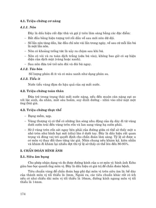 174
4.1. TriÖu chøng c¬ n¨ng
4.1.1. N«n
§©y lµ dÊu hiÖu rÊt ®Æc thï vµ gîi ý trªn l©m sµng b»ng c¸c ®Æc ®iÓm:
− B¾t ®Çu b»ng hiÖn t−îng trí råi dÇn vÒ sau míi n«n d÷ déi.
− Sè lÇn n«n t¨ng dÇn, lóc ®Çu chØ n«n vµi lÇn trong ngµy, vÒ sau cø mçi lÇn bó
lµ mét lÇn n«n.
− N«n cã kho¶ng trèng tøc lµ x¶y ra chËm sau khi bó.
− N«n cã vßi vµ ra toµn dÞch tr¾ng (s÷a bó vµo), kh«ng bao giê cã sù hiÖn
diÖn cña dÞch mËt (vµng hoÆc xanh).
− Sau n«n ®øa trÎ trë nªn ®ãi vµ ®ßi bó ngay.
4.1.2. T¸o bãn
Sè l−îng ph©n ®i Ýt vµ cã mµu xanh nh− d¹ng ph©n su.
4.1.3. TiÓu Ýt
N−íc tiÓu vµng ®Ëm do hËu qu¶ cña sù mÊt n−íc.
4.2. TriÖu chøng toµn th©n
§øa trÎ trong tr¹ng th¸i mÊt n−íc nÆng, nÕu ®Õn muén c©n nÆng sôt so
víi lóc sinh, da nh¨n, m¾t s©u ho¾m, suy dinh d−ìng - nh×n vµo nh− mÆt mét
«ng (bµ) giµ.
4.3. TriÖu chøng thùc thÓ
− Bông mÒm, xÑp.
− Vïng th−îng vÞ cã thÓ cã nh÷ng lµn sãng nhu ®éng cña d¹ dµy ®i tõ vïng
d−íi s−ín tr¸i ®Õn vïng trªn rèn vµ lan sang vïng h¹ s−ên ph¶i.
− Sê ë vïng trªn rèn s¸t ngay bªn ph¶i cña ®−êng gi÷a cã thÓ sê thÊy mét u
nhá trßn nh− h×nh h¹t mÝt (oliu) l¨n ë d−íi tay. §©y lµ dÊu hiÖu rÊt quan
träng vµ ®ãng vai trß quyÕt ®Þnh cho chÈn ®o¸n l©m sµng. Tû lÖ sê ®−îc u
c¬ m«n vÞ thay ®æi theo tõng t¸c gi¶. Nh×n chung nÕu kh¸m kû, kiªn nhÉn
vµ kh¸m ®i kh¸m l¹i nhiÒu ®ît th× tû lÖ sê thÊy cã thÓ lªn ®Õn 80-95%.
5. ChÈn ®o¸n h×nh ¶nh
5.1. Siªu ©m bông
Cho phÐp nhËn d¹ng vµ ®o ®−îc ®−êng kÝnh cña u c¬ m«n vÞ: h×nh ¶nh Echo
giµu bao bäc quanh èng m«n vÞ. §©y lµ dÊu hiÖu cã gi¸ trÞ ®Ó chÈn ®o¸n bÖnh.
Tiªu chuÈn vµng ®Ó chÈn ®o¸n hÑp ph× ®¹i m«n vÞ trªn siªu ©m lµ: bÒ dµy
cña thµnh m«n vÞ tèi thiÓu lµ 3mm. Ngoµi ra, c¸c tiªu chuÈn kh¸c rÊt cã Ých
nÕu cã nh− chiÒu dµi m«n vÞ tèi thiÓu lµ 16mm, ®−êng kÝnh ngang m«n vÞ tèi
thiÓu lµ 14mm.
 