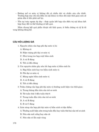 178
− §−êng mæ c¬ m«n vÞ kh«ng ®ñ c¶ chiÒu dµi vµ chiÒu s©u cÇn thiÕt.
Tr−êng hîp nµy chØ cÇn ®iÒu trÞ néi khoa vµ theo dâi mét thêi gian n«n sÏ
gi¶m dÇn Ýt khi ph¶i mæ l¹i.
− Tån t¹i trµo ng−îc d¹ dµy - thùc qu¶n kÕt hîp cÇn ®iÒu trÞ néi khoa kÕt
hîp thay ®æi t− thÕ th−êng cã kÕt qu¶.
Nh×n chung kÕt qu¶ phÉu thuËt rÊt kh¶ quan, Ýt biÕn chøng vµ tû lÖ tö
vong kh«ng ®¸ng kÓ.
CÂU HáI L−îNG GIÁ
1. Nguyªn nh©n cña hÑp ph× ®¹i m«n vÞ lµ:
A. Kh«ng râ
B. HiÖn t−îng ph× ®¹i c¬ m«n vÞ
C. Nh− trong teo hÑp ruét bÈm sinh
D. A vµ B ®óng
E. TÊt c¶ ®Òu ®óng
2. C¸c nguyªn nh©n g©y nªn t¾c hÑp m«n vÞ bÈm sinh lµ:
A. HÑp bÈm sinh hay teo bÈm sinh m«n vÞ
B. Ph× ®¹i c¬ m«n vÞ
C. Mµng ng¨n bÈm sinh m«n vÞ
D. A vµ B ®óng
E. TÊt c¶ ®Òu ®óng
3. TriÖu chøng cña hÑp ph× ®¹i m«n vÞ th−êng xuÊt hiÖn vµo thêi gian:
A. Trong th¸ng ®Çu tiªn cña trÎ s¬ sinh
B. Tõ tuÇn thø 3 ®Õn tuÇn thø 6
C. Trong tuÇn ®Çu tiªn cña trÎ s¬ sinh
D. A vµ B ®óng
E. B vµ C ®óng
4. L©m sµng cña hÑp ph× ®¹i m«n vÞ bÈm sinh cã ®Æc ®iÓm:
A. Th−êng xuÊt hiÖn sím trong tuÇn ®Çu hay tuÇn thø hai cña trÎ s¬ sinh
B. N«n s÷a míi uèng hay s÷a cò
C. N«n s÷a cã lÉn mËt vµng
 