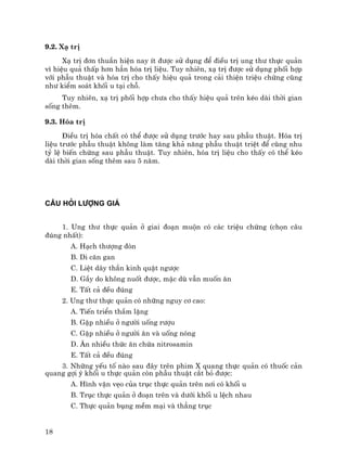 18
9.2. X¹ trÞ
X¹ trÞ ®¬n thuÇn hiÖn nay Ýt ®−îc sö dông ®Ó ®iÒu trÞ ung th− thùc qu¶n
v× hiÖu qu¶ thÊp h¬n h¼n hãa trÞ liÖu. Tuy nhiªn, x¹ trÞ ®−îc sö dông phèi hîp
víi phÉu thuËt vµ hãa trÞ cho thÊy hiÖu qu¶ trong c¶i thiÖn triÖu chøng còng
nh− kiÓm so¸t khèi u t¹i chç.
Tuy nhiªn, x¹ trÞ phèi hîp ch−a cho thÊy hiÖu qu¶ trªn kÐo dµi thêi gian
sèng thªm.
9.3. Hãa trÞ
§iÒu trÞ hãa chÊt cã thÓ ®−îc sö dông tr−íc hay sau phÉu thuËt. Hãa trÞ
liÖu tr−íc phÉu thuËt kh«ng lµm t¨ng kh¶ n¨ng phÉu thuËt triÖt ®Ó còng nhu
tû lÖ biÕn chøng sau phÉu thuËt. Tuy nhiªn, hãa trÞ liÖu cho thÊy cã thÓ kÐo
dµi thêi gian sèng thªm sau 5 n¨m.
C¢U HáI L¦îNG GI¸
1. Ung th− thùc qu¶n ë giai ®o¹n muén cã c¸c triÖu chøng (chän c©u
®óng nhÊt):
A. H¹ch th−îng ®ßn
B. Di c¨n gan
C. LiÖt d©y thÇn kinh quÆt ng−îc
D. GÇy do kh«ng nuèt ®−îc, mÆc dï vÉn muèn ¨n
E. TÊt c¶ ®Òu ®óng
2. Ung th− thùc qu¶n cã nh÷ng nguy c¬ cao:
A. TiÕn triÓn thÇm lÆng
B. GÆp nhiÒu ë ng−êi uèng r−îu
C. GÆp nhiÒu ë ng−êi ¨n vµ uèng nãng
D. ¡n nhiÒu thøc ¨n chøa nitrosamin
E. TÊt c¶ ®Òu ®óng
3. Nh÷ng yÕu tè nµo sau ®©y trªn phim X quang thùc qu¶n cã thuèc c¶n
quang gîi ý khèi u thùc qu¶n cßn phÉu thuËt c¾t bá ®−îc:
A. H×nh vÆn vÑo cña trôc thùc qu¶n trªn n¬i cã khèi u
B. Trôc thùc qu¶n ë ®o¹n trªn vµ d−íi khèi u lÖch nhau
C. Thùc qu¶n bông mÒm m¹i vµ th¼ng trôc
 
