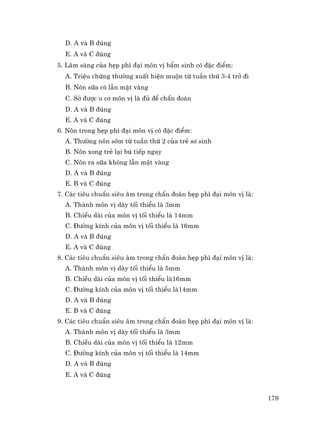 179
D. A vµ B ®óng
E. A vµ C ®óng
5. L©m sµng cña hÑp ph× ®¹i m«n vÞ bÈm sinh cã ®Æc ®iÓm:
A. TriÖu chøng th−êng xuÊt hiÖn muén tõ tuÇn thø 3-4 trë ®i
B. N«n s÷a cã lÉn mËt vµng
C. Sê ®−îc u c¬ m«n vÞ lµ ®ñ ®Ó chÈn ®o¸n
D. A vµ B ®óng
E. A vµ C ®óng
6. N«n trong hÑp ph× ®¹i m«n vÞ cã ®Æc ®iÓm:
A. Th−êng n«n sím tõ tuÇn thø 2 cña trÎ s¬ sinh
B. N«n xong trÎ l¹i bó tiÕp ngay
C. N«n ra s÷a kh«ng lÉn mËt vµng
D. A vµ B ®óng
E. B vµ C ®óng
7. C¸c tiªu chuÈn siªu ©m trong chÈn ®o¸n hÑp ph× ®¹i m«n vÞ lµ:
A. Thµnh m«n vÞ dµy tèi thiÓu lµ 3mm
B. ChiÒu dµi cña m«n vÞ tèi thiÓu lµ 14mm
C. §−êng kÝnh cña m«n vÞ tèi thiÓu lµ 16mm
D. A vµ B ®óng
E. A vµ C ®óng
8. C¸c tiªu chuÈn siªu ©m trong chÈn ®o¸n hÑp ph× ®¹i m«n vÞ lµ:
A. Thµnh m«n vÞ dµy tèi thiÓu lµ 5mm
B. ChiÒu dµi cña m«n vÞ tèi thiÓu lµ16mm
C. §−êng kÝnh cña m«n vÞ tèi thiÓu lµ14mm
D. A vµ B ®óng
E. B vµ C ®óng
9. C¸c tiªu chuÈn siªu ©m trong chÈn ®o¸n hÑp ph× ®¹i m«n vÞ lµ:
A. Thµnh m«n vÞ dµy tèi thiÓu lµ 3mm
B. ChiÒu dµi cña m«n vÞ tèi thiÓu lµ 12mm
C. §−êng kÝnh cña m«n vÞ tèi thiÓu lµ 14mm
D. A vµ B ®óng
E. A vµ C ®óng
 