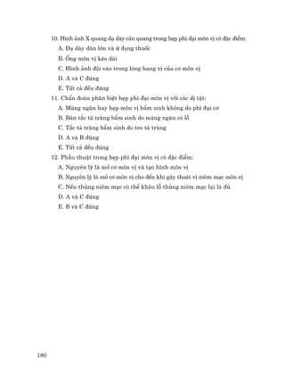 180
10. H×nh ¶nh X quang d¹ dµy c¶n quang trong hÑp ph× ®¹i m«n vÞ cã ®Æc ®iÓm:
A. D¹ dµy d·n lín vµ ø ®äng thuèc
B. èng m«n vÞ kÐo dµi
C. H×nh ¶nh ®éi vµo trong lßng hang vÞ cña c¬ m«n vÞ
D. A vµ C ®óng
E. TÊt c¶ ®Òu ®óng
11. ChÈn ®o¸n ph©n biÖt hÑp ph× ®¹i m«n vÞ víi c¸c dÞ tËt:
A. Mµng ng¨n hay hÑp m«n vÞ bÈm sinh kh«ng do ph× ®¹i c¬
B. B¸n t¾c t¸ trµng bÈm sinh do mµng ng¨n cã lç
C. T¾c t¸ trµng bÈm sinh do teo t¸ trµng
D. A vµ B ®óng
E. TÊt c¶ ®Òu ®óng
12. PhÉu thuËt trong hÑp ph× ®¹i m«n vÞ cã ®Æc ®iÓm:
A. Nguyªn lý lµ më c¬ m«n vÞ vµ t¹o h×nh m«n vÞ
B. Nguyªn lý lµ më c¬ m«n vÞ cho ®Õn khi g©y tho¸t vÞ niªm m¹c m«n vÞ
C. NÕu thñng niªm m¹c cã thÓ kh©u lç thñng niªm m¹c l¹i lµ ®ñ
D. A vµ C ®óng
E. B vµ C ®óng
 