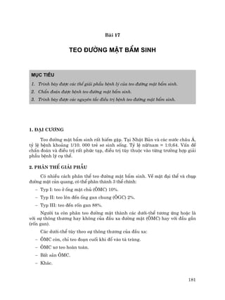 181
Bµi 17
TEO §¦êNG MËT BÈM SINH
Môc tiªu
1. Tr×nh bµy ®−îc c¸c thÓ gi¶i phÉu bÖnh lý cña teo ®−êng mËt bÈm sinh.
2. ChÈn ®o¸n ®−îc bÖnh teo ®−êng mËt bÈm sinh.
3. Tr×nh bµy ®−îc c¸c nguyªn t¾c ®iÒu trÞ bÖnh teo ®−êng mËt bÈm sinh.
1. §¹i c−¬ng
Teo ®−êng mËt bÈm sinh rÊt hiÕm gÆp. T¹i NhËt B¶n vµ c¸c n−íc ch©u ¸,
tû lÖ bÖnh kho¶ng 1/10. 000 trÎ s¬ sinh sèng. Tû lÖ n÷/nam = 1:0,64. VÊn ®Ò
chÈn ®o¸n vµ ®iÒu trÞ rÊt phøc t¹p, ®iÒu trÞ tïy thuéc vµo tõng tr−êng hîp gi¶i
phÉu bÖnh lý cô thÓ.
2. Ph©n thÓ gi¶i phÉu
Cã nhiÒu c¸ch ph©n thÓ teo ®−êng mËt bÈm sinh. VÒ mÆt ®¹i thÓ vµ chôp
®−êng mËt c¶n quang, cã thÓ ph©n thµnh 3 thÓ chÝnh:
− Typ I: teo ë èng mËt chñ (¤MC) 10%.
− Typ II: teo lªn ®Õn èng gan chung (¤GC) 2%.
− Typ III: teo ®Õn rèn gan 88%.
Ng−êi ta cßn ph©n teo ®−êng mËt thµnh c¸c d−íi-thÓ t−¬ng øng hoÆc lµ
víi sù th«ng th−¬ng hay kh«ng cña ®Çu xa ®−êng mËt (¤MC) hay víi ®Çu gÇn
(rèn gan).
C¸c d−íi-thÓ tïy theo sù th«ng th−¬ng cña ®Çu xa:
− ¤MC cßn, chØ teo ®o¹n cuèi khi ®æ vµo t¸ trµng.
− ¤MC x¬ teo hoµn toµn.
− BÊt s¶n ¤MC.
− Kh¸c.
 