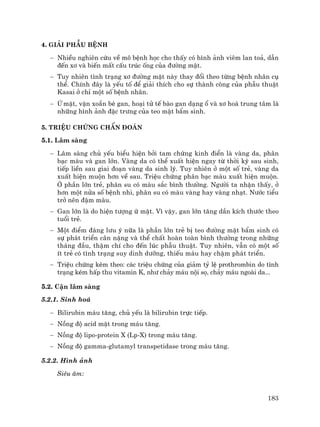 183
4. Gi¶i phÉu bÖnh
− NhiÒu nghiªn cøu vÒ m« bÖnh häc cho thÊy cã h×nh ¶nh viªm lan to¶, dÉn
®Õn x¬ vµ biÕn mÊt cÊu tróc èng cña ®−êng mËt.
− Tuy nhiªn t×nh tr¹ng x¬ ®−êng mËt nµy thay ®æi theo tõng bÖnh nh©n cô
thÓ. ChÝnh ®©y lµ yÕu tè ®Ó gi¶i thÝch cho sù thµnh c«ng cña phÉu thuËt
Kasai ë chØ mét sè bÖnh nh©n.
− ø mËt, vÆn xo¾n bÌ gan, ho¹i tö tÕ bµo gan d¹ng æ vµ x¬ ho¸ trung t©m lµ
nh÷ng h×nh ¶nh ®Æc tr−ng cña teo mËt bÈm sinh.
5. TriÖu chøng chÈn ®o¸n
5.1. L©m sµng
− L©m sµng chñ yÕu biÓu hiÖn bëi tam chøng kinh ®iÓn lµ vµng da, ph©n
b¹c mµu vµ gan lín. Vµng da cã thÓ xuÊt hiÖn ngay tõ thêi kú sau sinh,
tiÕp liÒn sau giai ®o¹n vµng da sinh lý. Tuy nhiªn ë mét sè trÎ, vµng da
xuÊt hiÖn muén h¬n vÒ sau. TriÖu chøng ph©n b¹c mµu xuÊt hiÖn muén.
ë phÇn lín trÎ, ph©n su cã mµu s¾c b×nh th−êng. Ng−êi ta nhËn thÊy, ë
h¬n mét nöa sè bÖnh nhi, ph©n su cã mµu vµng hay vµng nh¹t. N−íc tiÓu
trë nªn ®Ëm mµu.
− Gan lín lµ do hiÖn t−îng ø mËt. V× vËy, gan lín t¨ng dÇn kÝch th−íc theo
tuæi trÎ.
− Mét ®iÓm ®¸ng l−u ý n÷a lµ phÇn lín trÎ bÞ teo ®−êng mËt bÈm sinh cã
sù ph¸t triÓn c©n nÆng vµ thÓ chÊt hoµn toµn b×nh th−êng trong nh÷ng
th¸ng ®Çu, thËm chÝ cho ®Õn lóc phÉu thuËt. Tuy nhiªn, vÉn cã mét sè
Ýt trÎ cã t×nh tr¹ng suy dinh d−ìng, thiÕu m¸u hay chËm ph¸t triÓn.
− TriÖu chøng kÌm theo: c¸c triÖu chøng cña gi¶m tû lÖ prothrombin do t×nh
tr¹ng kÐm hÊp thu vitamin K, nh− ch¶y m¸u néi sä, ch¶y m¸u ngoµi da...
5.2. CËn l©m sµng
5.2.1. Sinh ho¸
− Bilirubin m¸u t¨ng, chñ yÕu lµ bilirubin trùc tiÕp.
− Nång ®é acid mËt trong m¸u t¨ng.
− Nång ®é lipo-protein X (Lp-X) trong m¸u t¨ng.
− Nång ®é gamma-glutamyl transpetidase trong m¸u t¨ng.
5.2.2. H×nh ¶nh
Siªu ©m:
 