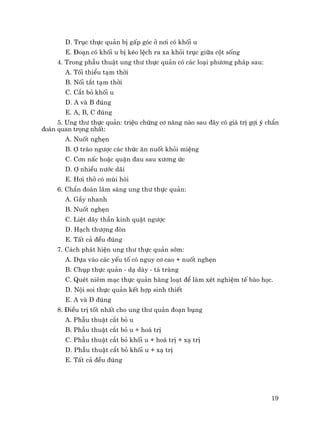19
D. Trôc thùc qu¶n bÞ gÊp gãc ë n¬i cã khèi u
E. §o¹n cã khèi u bÞ kÐo lÖch ra xa khái trôc gi÷a cét sèng
4. Trong phÉu thuËt ung th− thùc qu¶n cã c¸c lo¹i ph−¬ng ph¸p sau:
A. Tèi thiÓu t¹m thêi
B. Nèi t¾t t¹m thêi
C. C¾t bá khèi u
D. A vµ B ®óng
E. A, B, C ®óng
5. Ung th− thùc qu¶n: triÖu chøng c¬ n¨ng nµo sau ®©y cã gi¸ trÞ gîi ý chÈn
®o¸n quan träng nhÊt:
A. Nuèt nghÑn
B. î trµo ng−îc c¸c thøc ¨n nuèt khái miÖng
C. C¬n nÊc hoÆc quÆn ®au sau x−¬ng øc
D. î nhiÒu n−íc d·i
E. H¬i thë cã mïi h«i
6. ChÈn ®o¸n l©m sµng ung th− thùc qu¶n:
A. GÇy nhanh
B. Nuèt nghÑn
C. LiÖt d©y thÇn kinh quÆt ng−îc
D. H¹ch th−îng ®ßn
E. TÊt c¶ ®Òu ®óng
7. C¸ch ph¸t hiÖn ung th− thùc qu¶n sím:
A. Dùa vµo c¸c yÕu tè cã nguy c¬ cao + nuèt nghÑn
B. Chôp thùc qu¶n - d¹ dµy - t¸ trµng
C. QuÐt niªm m¹c thùc qu¶n hµng lo¹t ®Ó lµm xÐt nghiÖm tÕ bµo häc.
D. Néi soi thùc qu¶n kÕt hîp sinh thiÕt
E. A vµ D ®óng
8. §iÒu trÞ tèt nhÊt cho ung th− qu¶n ®o¹n bông
A. PhÉu thuËt c¾t bá u
B. PhÉu thuËt c¾t bá u + ho¸ trÞ
C. PhÉu thuËt c¾t bá khèi u + ho¸ trÞ + x¹ trÞ
D. PhÉu thuËt c¾t bá khèi u + x¹ trÞ
E. TÊt c¶ ®Òu ®óng
 