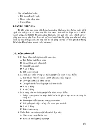 189
− C¸c biÕn chøng kh¸c:
+ Rèi lo¹n chuyÓn ho¸.
+ Gi¶m chøc n¨ng gan.
+ Suy d−ìng.
7. VÊn ®Ò ghÐp gan
Tõ khi ghÐp gan ®−îc chØ ®Þnh cho nh÷ng bÖnh nhi teo ®−êng mËt, tû lÖ
bÖnh nhi sèng sau 10 n¨m lªn ®Õn h¬n 90%. VÊn ®Ò lín hiÖn nay lµ thiÕu
m¶nh ghÐp, ®Æc biÖt lµ ®èi víi nh÷ng bÖnh nhi cßn qu¸ nhá tuæi. ChÝnh v× vËy,
ghÐp gan trong gia ®×nh, hay nãi mét c¸ch dÔ hiÓu lµ ghÐp gan cho trÎ b»ng
c¸ch lÊy mét nöa gan cña bè hay cña mÑ ®Ó ghÐp cho trÎ trë nªn phï hîp trong
®iÒu kiÖn khan hiÕm m¶nh ghÐp hiÖn nay.
CÂU HáI L−înG GIÁ
1. DÞ d¹ng bÈm sinh ®−êng mËt bao gåm:
A. Teo ®−êng mËt bÈm sinh
B. D·n ®−êng mËt bÈm sinh
C. Sái mËt bÈm sinh
D. A vµ B ®óng
E. TÊt c¶ ®Òu ®óng
2. C¸c thÓ gi¶i phÉu trong teo ®−êng mËt bÈm sinh cã ®Æc ®iÓm:
A. Tuú thuéc vµo rèi lo¹n ë thµnh phÇn nµo cña l¸ ph«i
B. §−îc ph©n thµnh 3 thÓ chÝnh
C. Chñ yÕu lµ thÓ teo èng mËt chñ ®¬n thuÇn
D. A vµ B ®óng
E. A vµ C ®óng
3. L©m sµng cña teo ®−êng mËt bÈm sinh cã ®Æc ®iÓm:
A. TriÖu chøng cña t¾c mËt ®iÓn h×nh víi ph©n b¹c mµu vµ vµng da
vµng m¾t
B. Th−êng cã biÓu hiÖn râ tõ ngay sau sinh
C. RÊt gièng víi triÖu chøng cña viªm gan s¬ sinh
D. A vµ B ®óng
E. TÊt c¶ ®Òu ®óng
4. ChÈn ®o¸n teo ®−êng mËt bÈm sinh dùa vµo:
A. L©m sµng vµng da t¾c mËt
B. Siªu ©m kh«ng thÊy tói mËt
 