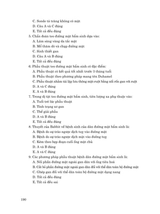 190
C. Sonde t¸ trµng kh«ng cã mËt
D. C©u A vµ C ®óng
E. TÊt c¶ ®Òu ®óng
5. ChÈn ®o¸n teo ®−êng mËt bÈm sinh dùa vµo:
A. L©m sµng vµng da t¾c mËt
B. Mæ th¨m dß vµ chôp ®−êng mËt
C. Sinh thiÕt gan
D. C©u A vµ B ®óng
E. TÊt c¶ ®Òu ®óng
6. PhÉu thuËt teo ®−êng mËt bÈm sinh cã ®Æc ®iÓm:
A. PhÉu thuËt cã kÕt qu¶ tèt nhÊt tr−íc 3 th¸ng tuæi
B. PhÉu thuËt theo ph−¬ng ph¸p mang tªn Duhamel
C. PhÉu thuËt nh»m t¸i lËp l−u th«ng mËt-ruét b»ng nèi rèn gan víi ruét
D. A vµ C ®óng
E. A vµ B ®óng
7. Trong dÞ tËt teo ®−êng mËt bÈm sinh, tiªn l−îng xa phô thuéc vµo:
A. Tuæi trÎ lóc phÉu thuËt
B. T×nh tr¹ng x¬ gan
C. ThÓ gi¶i phÉu
D. A vµ B ®óng
E. TÊt c¶ ®Òu ®óng
8. ThuyÕt cña Babbit vÒ bÖnh sinh cña d·n ®−êng mËt bÈm sinh lµ:
A. BÖnh do sù trµo ng−îc dÞch tuþ vµo ®−êng mËt
B. BÖnh do sù trµo ng−îc dÞch mËt vµo ®−êng tuþ
C. KÌm theo hÑp ®o¹n cuèi èng mËt chñ
D. A vµ B ®óng
E. A vµ C ®óng
9. C¸c ph−¬ng ph¸p phÉu thuËt bÖnh d·n ®−êng mËt bÈm sinh lµ:
A. Nèi phÇn ®−êng mËt ngoµi gan d·n víi èng tiªu ho¸
B. C¾t bá phÇn ®−êng mËt ngoµi gan d·n ®èi víi thÓ d·n toµn bé ®−êng mËt
C. GhÐp gan ®èi víi thÓ d·n toµn bé ®−êng mËt d¹ng nang
D. TÊt c¶ ®Òu ®óng
E. TÊt c¶ ®Òu sai
 