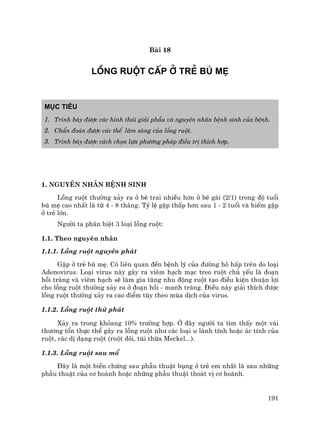 191
Bµi 18
LåNG RUéT CÊP ë TRÎ Bó MÑ
Môc tiªu
1. Tr×nh bµy ®−îc c¸c h×nh th¸i gi¶i phÉu vµ nguyªn nh©n bÖnh sinh cña bÖnh.
2. ChÈn ®o¸n ®−îc c¸c thÓ l©m sµng cña lång ruét.
3. Tr×nh bµy ®−îc c¸ch chän lùa ph−¬ng ph¸p ®iÒu trÞ thÝch hîp.
1. Nguyªn nh©n bÖnh sinh
Lång ruét th−êng x¶y ra ë bÐ trai nhiÒu h¬n ë bÐ g¸i (2/1) trong ®é tuæi
bó mÑ cao nhÊt lµ tõ 4 - 8 th¸ng. Tû lÖ gÆp thÊp h¬n sau 1 - 2 tuæi vµ hiÕm gÆp
ë trÎ lín.
Ng−êi ta ph©n biÖt 3 lo¹i lång ruét:
1.1. Theo nguyªn nh©n
1.1.1. Lång ruét nguyªn ph¸t
GÆp ë trÎ bó mÑ. Cã liªn quan ®Õn bÖnh lý cña ®−êng h« hÊp trªn do lo¹i
Adenovirus. Lo¹i virus nµy g©y ra viªm h¹ch m¹c treo ruét chñ yÕu lµ ®o¹n
håi trµng vµ viªm h¹ch sÏ lµm gia t¨ng nhu ®éng ruét t¹o ®iÒu kiÖn thuËn lîi
cho lång ruét th−êng x¶y ra ë ®o¹n håi - manh trµng. §iÒu nµy gi¶i thÝch ®−îc
lång ruét th−êng x¶y ra cao ®iÓm tïy theo mïa dÞch cña virus.
1.1.2. Lång ruét thø ph¸t
X¶y ra trong kháang 10% tr−êng hîp. ë ®©y ng−êi ta t×m thÊy mét vµi
th−¬ng tæn thùc thÓ g©y ra lång ruét nh− c¸c lo¹i u lµnh tÝnh hoÆc ¸c tÝnh cña
ruét, c¸c dÞ d¹ng ruét (ruét ®«i, tói thõa Meckel...).
1.1.3. Lång ruét sau mæ
§©y lµ mét biÕn chøng sau phÉu thuËt bông ë trÎ em nhÊt lµ sau nh÷ng
phÉu thuËt cña c¬ hoµnh hoÆc nh÷ng phÉu thuËt tho¸t vÞ c¬ hoµnh.
 