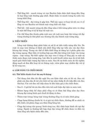 193
− ThÓ lång håi - manh trµng vµ van Bauhin hiÖn diÖn d−íi d¹ng ®Çu lång
lµ lo¹i lång ruét th−êng gÆp nhÊt. Ruét thõa vµ manh trµng bÞ cuèn vµo
trong khèi lång.
− ThÓ lång håi - ®¹i trµng Ýt gÆp h¬n. ThÓ nµy nguy c¬ ho¹i tö rÊt cao v× cæ
lång vµ van Bauhin trë thµnh mét vßng th¾t rÊt chÆt.
− ThÓ håi - håi manh trµng do ®Çu lång n»m ë håi trµng phÝa trªn vµ còng
lµ mét thÓ lång cã tû lÖ ho¹i tö ruét cao.
− C¸c thÓ lång ®¬n thuÇn gi÷a ruét non víi ruét non hoÆc ®¹i trµng víi ®¹i
trµng th−êng lµ thø ph¸t sau th−¬ng tæn cña thµnh ruét t−¬ng øng.
3. TiÕn triÓn
Lång ruét kh«ng ®−îc ph¸t hiÖn vµ xö lý sÏ tiÕn triÓn nÆng dÇn lªn. Do
ruét vµ m¹c treo kh«ng cè ®Þnh nªn khèi lång tiÕp tôc tiÕn s©u vµo däc theo
khung ®¹i trµng. Trong c¸c thÓ cæ ®iÓn khèi lång sÏ dõng l¹i ë phÇn gi÷a cña
®¹i trµng ngang. H¹n h÷u cã tr−êng hîp qua ®Õn ®¹i trµng tr¸i hoÆc vµo trong
sigma - trùc trµng. Sù th¾t nghÑt cña m¹c treo ë vïng cæ lång g©y ra mét sù
thiÕu m¸u ®o¹n ruét t−¬ng øng. Lóc ®Çu lµ xuÊt huyÕt niªm m¹c do ø trÖ tÜnh
m¹ch gi¶i thÝch hiÖn t−îng ®¹i tiÖn ra m¸u. Sau ®ã sù thiÕu m¸u do t¾c nghÏn
®éng m¹ch sÏ ®−a ®Õn ho¹i tö vµ thñng ruét, viªm phóc m¹c nhiÔm ®éc víi tû
lÖ tö vong cao.
4. L©m sµng vµ chÈn ®o¸n
4.1. ThÓ ®iÓn h×nh ë trÎ bó mÑ 6 th¸ng
− TrÎ ®ang ch¬i ®ïa th× ®ét ngét lªn c¬n khãc thÐt n«n vµ bá vó. Sau vµi
phót c¬n ®au dÞu ®i trÎ yªn tÜnh trë l¹i n»m thiÕp ®i råi tiÕp ®Õn c¬n ®au
thø hai. C¸c c¬n ®au nèi tiÕp nhau lµ dÊu hiÖu gîi ý cho chÈn ®o¸n.
− Sau 6 - 8 giê kÓ tõ c¬n ®au ®Çu tiªn trÎ xuÊt hiÖn ®¹i tiÖn ra m¸u t−¬i.
− Kh¸m bông thÊy hè chËu ph¶i rçng vµ sê ®−îc bói lång n»m däc theo
khung ®¹i trµng h×nh qu¶ chuèi di ®éng vµ ®au.
− Th¨m trùc trµng: bãng trùc trµng th−êng rçng vµ cã m¸u dÝnh g¨ng.
− Chôp bông kh«ng chuÈn bÞ: Ýt cã gi¸ trÞ chÈn ®o¸n, th−êng ®Ó so s¸nh vµ
®èi chiÕu víi phim chôp sau th¸o lång b»ng h¬i.
− Chôp ®¹i trµng c¶n quang: h×nh cµng cua, ®¸y chÐn hoÆc h×nh c¾t côt ®¹i
trµng. Ng−êi ta th−êng kÕt hîp thôt ®¹i trµng ®Ó chÈn ®o¸n vµ ®iÒu trÞ
th¸o lång nÕu bÖnh nh©n ®Õn sím.
 
