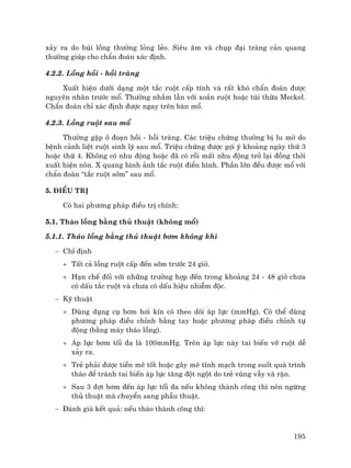 195
x¶y ra do bói lång th−êng láng lÎo. Siªu ©m vµ chôp ®¹i trµng c¶n quang
th−êng gióp cho chÈn ®o¸n x¸c ®Þnh.
4.2.2. Lång håi - håi trµng
XuÊt hiÖn d−íi d¹ng mét t¾c ruét cÊp tÝnh vµ rÊt khã chÈn ®o¸n ®−îc
nguyªn nh©n tr−íc mæ. Th−êng nhÇm lÉn víi xo¾n ruét hoÆc tói thõa Meckel.
ChÈn ®o¸n chØ x¸c ®Þnh ®−îc ngay trªn bµn mæ.
4.2.3. Lång ruét sau mæ
Th−êng gÆp ë ®o¹n håi - håi trµng. C¸c triÖu chøng th−êng bÞ lu mê do
bÖnh c¶nh liÖt ruét sinh lý sau mæ. TriÖu chøng ®−îc gîi ý kho¶ng ngµy thø 3
hoÆc thø 4. Kh«ng cã nhu ®éng hoÆc ®· cã råi mÊt nhu ®éng trë l¹i ®ång thêi
xuÊt hiÖn n«n. X quang h×nh ¶nh t¾c ruét ®iÓn h×nh. PhÇn lín ®Òu ®−îc mæ víi
chÈn ®o¸n “t¾c ruét sím” sau mæ.
5. §iÒu trÞ
Cã hai ph−¬ng ph¸p ®iÒu trÞ chÝnh:
5.1. Th¸o lång b»ng thñ thuËt (kh«ng mæ)
5.1.1. Th¸o lång b»ng thñ thuËt b¬m kh«ng khÝ
− ChØ ®Þnh
+ TÊt c¶ lång ruét cÊp ®Õn sím tr−íc 24 giê.
+ H¹n chÕ ®èi víi nh÷ng tr−êng hîp ®Õn trong kho¶ng 24 - 48 giê ch−a
cã dÊu t¾c ruét vµ ch−a cã dÊu hiÖu nhiÔm ®éc.
− Kü thuËt
+ Dïng dông cô b¬m h¬i kÝn cã theo dâi ¸p lùc (mmHg). Cã thÓ dïng
ph−¬ng ph¸p ®iÒu chØnh b»ng tay hoÆc ph−¬ng ph¸p ®iÒu chØnh tù
®éng (b»ng m¸y th¸o lång).
+ ¸p lùc b¬m tèi ®a lµ 100mmHg. Trªn ¸p lùc nµy tai biÕn vì ruét dÔ
x¶y ra.
+ TrÎ ph¶i ®−îc tiÒn mª tèt hoÆc g©y mª tÜnh m¹ch trong suèt qu¸ tr×nh
th¸o ®Ó tr¸nh tai biÕn ¸p lùc t¨ng ®ét ngét do trÎ vïng vÉy vµ rÆn.
+ Sau 3 ®ît b¬m ®Õn ¸p lùc tèi ®a nÕu kh«ng thµnh c«ng th× nªn ngõng
thñ thuËt mµ chuyÓn sang phÉu thuËt.
− §¸nh gi¸ kÕt qu¶: nÕu th¸o thµnh c«ng th×:
 