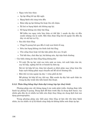 196
+ Ngay trªn bµn th¸o:
• ¸p lùc ®ång hå tôt ®ét ngét.
• Bông bÖnh nhi c¨ng trßn ®Òu
• B¬m tiÕp ¸p lùc kh«ng lªn hoÆc lªn rÊt chËm.
• X¶ h¬i ra bông bÖnh nhi kh«ng xÑp l¹i.
• Sê bông kh«ng cßn thÊy bói lång.
• §Ó kiÓm tra ngay trªn bµn th¸o cã thÓ ®Æt 1 sonde d¹ dµy vµ ®Çu
sonde nhóng vµo ly n−íc. Khi th¸o ®−îc lång h¬i ®i ng−îc lªn ®Õn d¹
dµy vµ sñi bät ra ë ly.
+ Sau khi th¸o lång:
• Chôp X quang h¬i qua ®Òu ë ruét non h×nh tæ ong.
• Siªu ©m bông kh«ng cßn h×nh ¶nh bói lång.
• Cho uèng than hoÆc trÎ ®¹i tiÖn ph©n ®en sau 12 giê.
• TrÎ hÕt ®au, ch¬i ®ïa l¹i, bó kh«ng n«n, ®¹i tiÖn b×nh th−êng.
− C¸c biÕn chøng do th¸o lång b»ng kh«ng khÝ
+ Vì ruét: Do ¸p lùc v−ît cao trªn møc an toµn, trÎ xuÊt hiÖn tÝm t¸i,
suy h« hÊp, ngõng thë do c¬ hoµnh bÞ chÌn Ðp.
Xö trÝ: h« hÊp hç trî, th¸o h¬i nhanh ra khái phóc m¹c (chäc kim lín
hoÆc r¹ch thñng phóc m¹c) chuyÓn mæ ®Ó xö trÝ th−¬ng tæn.
+ Khã thë vµ trµo ng−îc d¹ dµy + viªm phæi do hÝt:
§Ò phßng: h« hÊp hç trî, thë oxy. §Æt sonde d¹ dµy hót s¹ch thøc ¨n
trong d¹ dµy tr−íc khi tiÕn hµnh thñ thuËt.
5.1.2. Th¸o lång b»ng thôt th¸o ®¹i trµng (¸p lùc thuû tÜnh)
Ph−¬ng ph¸p nµy rÊt th«ng dông ë c¸c n−íc ph¸t triÓn, th−êng ®−îc tiÕn
hµnh t¹i phßng X quang. Dung dÞch ®Ó th¸o tr−íc ®©y lµ dung dÞch baryt, tuy
nhiªn gÇn ®©y do cã nhiÒu tai biÕn nªn ®−îc thay b»ng c¸c dung dÞch hoµ tan
d¹ng gastrographin.
Trong ph−¬ng ph¸p nµy thêi gian th¸o lång sÏ kÐo dµi tèn kÐm bÖnh
nh©n, ¨n tia nhiÒu vµ tû lÖ thµnh c«ng thÊp do kh«ng kiÓm so¸t ®−îc ¸p lùc.
 