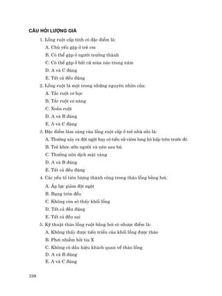 198
CÂU HáI L−îNG GIÁ
1. Lång ruét cÊp tÝnh cã ®Æc ®iÓm lµ:
A. Chñ yÕu gÆp ë trÎ em
B. Cã thÓ gÆp ë ng−êi tr−ëng thµnh
C. Cã thÓ gÆp ë bÊt cø mïa nµo trong n¨m
D. A vµ C ®óng
E. TÊt c¶ ®Òu ®óng
2. Lång ruét lµ mét trong nh÷ng nguyªn nh©n cña:
A. T¾c ruét c¬ häc
B. T¾c ruét c¬ n¨ng
C. Xo¾n ruét
D. A vµ B ®óng
E. A vµ C ®óng
3. §Æc ®iÓm l©m sµng cña lång ruét cÊp ë trÎ nhò nhi lµ:
A. Th−êng x¶y ra ®ét ngét hay cã tiÒn sö viªm long h« hÊp trªn tr−íc ®ã
B. TrÎ khãc −ìn ng−êi vµ n«n sau bó
C. Th−êng n«n dÞch mËt vµng
D. A vµ B ®óng
E. TÊt c¶ ®Òu ®óng
4. C¸c yÕu tè tiªn l−îng thµnh c«ng trong th¸o lång b»ng h¬i:
A. ¸p lùc gi¶m ®ét ngét
B. Bông trßn ®Òu
C. Kh«ng cßn sê thÊy khèi lång
D. TÊt c¶ ®Òu ®óng
E. TÊt c¶ ®Òu sai
5. Kü thuËt th¸o lång ruét b»ng h¬i cã nh−îc ®iÓm lµ:
A. Kh«ng thÊy ®−îc tiÕn triÓn cña khèi lång ®−îc th¸o
B. Ph¬i nhiÔm bëi tia X
C. Kh«ng cã dÇu hiÖu kh¸ch quan vÒ th¸o lång
D. A vµ B ®óng
E. A vµ C ®óng
 