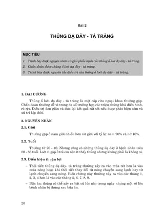 20
Bµi 2
THñNG D¹ DµY - T¸ TRµNG
Môc tiªu
1. Tr×nh bµy ®−îc nguyªn nh©n vµ gi¶i phÉu bÖnh cña thñng æ loÐt d¹ dµy - t¸ trµng.
2. ChÈn ®o¸n ®−îc thñng æ loÐt d¹ dµy - t¸ trµng.
3. Tr×nh bµy ®−îc nguyªn t¾c ®iÒu trÞ cña thñng æ loÐt d¹ dµy - t¸ trµng.
1. §¹i c−¬ng
Thñng æ loÐt d¹ dµy - t¸ trµng lµ mét cÊp cøu ngo¹i khoa th−êng gÆp.
ChÈn ®o¸n th−êng dÔ v× trong ®a sè tr−êng hîp c¸c triÖu chøng kh¸ ®iÓn h×nh,
râ rÖt. §iÒu trÞ ®¬n gi¶n vµ ®−a l¹i kÕt qu¶ rÊt tèt nÕu ®−îc ph¸t hiÖn sím vµ
xö trÝ kÞp thêi.
2. Nguyªn nh©n
2.1. Giíi
Th−êng gÆp ë nam giíi nhiÒu h¬n n÷ giíi víi tû lÖ: nam 90% vµ n÷ 10%.
2.2. Tuæi
Th−êng tõ 20 - 40. Nh−ng còng cã nh÷ng thñng d¹ dµy ë bÖnh nh©n trªn
80 - 85 tuæi. LoÐt Ýt gÆp ë trÎ em nªn Ýt thÊy thñng nh−ng kh«ng ph¶i lµ kh«ng cã.
2.3. §iÒu kiÖn thuËn lîi
− Thêi tiÕt: thñng d¹ dµy- t¸ trµng th−êng x¶y ra vµo mïa rÐt h¬n lµ vµo
mïa nãng hoÆc khi thêi tiÕt thay ®æi tõ nãng chuyÓn sang l¹nh hay tõ
l¹nh chuyÓn sang nãng. BiÕn chøng nµy th−êng x¶y ra vµo c¸c th¸ng 1,
2, 3, 4 h¬n lµ vµo c¸c th¸ng 5, 6, 7, 8, 9.
− B÷a ¨n: thñng cã thÓ x¶y ra bÊt cø lóc nµo trong ngµy nh−ng mét sè lín
bÖnh nh©n bÞ thñng sau b÷a ¨n.
 