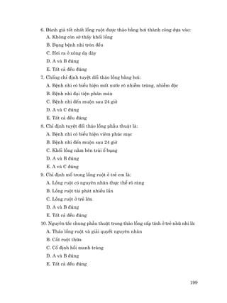199
6. §¸nh gi¸ tèt nhÊt lång ruét ®−îc th¸o b»ng h¬i thµnh c«ng dùa vµo:
A. Kh«ng cßn sê thÊy khèi lång
B. Bông bÖnh nhi trßn ®Òu
C. H¬i ra ë x«ng d¹ dµy
D. A vµ B ®óng
E. TÊt c¶ ®Òu ®óng
7. Chèng chØ ®Þnh tuyÖt ®èi th¸o lång b»ng h¬i:
A. BÖnh nhi cã biÓu hiÖn mÊt n−íc râ nhiÔm trïng, nhiÔm ®éc
B. BÖnh nhi ®¹i tiÖn ph©n m¸u
C. BÖnh nhi ®Õn muén sau 24 giê
D. A vµ C ®óng
E. TÊt c¶ ®Òu ®óng
8. ChØ ®Þnh tuyÖt ®èi th¸o lång phÉu thuËt lµ:
A. BÖnh nhi cã biÓu hiÖn viªm phóc m¹c
B. BÖnh nhi ®Õn muén sau 24 giê
C. Khèi lång n»m bªn tr¸i æ bông
D. A vµ B ®óng
E. A vµ C ®óng
9. ChØ ®Þnh mæ trong lång ruét ë trÎ em lµ:
A. Lång ruét cã nguyªn nh©n thùc thÓ râ rµng
B. Lång ruét t¸i ph¸t nhiÒu lÇn
C. Lång ruét ë trÎ lín
D. A vµ B ®óng
E. TÊt c¶ ®Òu ®óng
10. Nguyªn t¾c chung phÉu thuËt trong th¸o lång cÊp tÝnh ë trÎ nhò nhi lµ:
A. Th¸o lång ruét vµ gi¶i quyÕt nguyªn nh©n
B. C¾t ruét thõa
C. Cè ®Þnh håi manh trµng
D. A vµ B ®óng
E. TÊt c¶ ®Òu ®óng
 