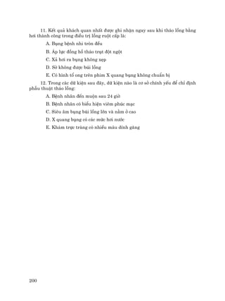 200
11. KÕt qu¶ kh¸ch quan nhÊt ®−îc ghi nhËn ngay sau khi th¸o lång b»ng
h¬i thµnh c«ng trong ®iÒu trÞ lång ruét cÊp lµ:
A. Bông bÖnh nhi trßn ®Òu
B. ¸p lùc ®ång hå th¸o trôt ®ét ngét
C. X¶ h¬i ra bông kh«ng xÑp
D. Sê kh«ng ®−îc bói lång
E. Cã h×nh tæ ong trªn phim X quang bông kh«ng chuÈn bÞ
12. Trong c¸c d÷ kiÖn sau ®©y, d÷ kiÖn nµo lµ c¬ së chÝnh yÕu ®Ó chØ ®Þnh
phÉu thuËt th¸o lång:
A. BÖnh nh©n ®Õn muén sau 24 giê
B. BÖnh nh©n cã biÓu hiÖn viªm phóc m¹c
C. Siªu ©m bông bói lång lín vµ n»m ë cao
D. X quang bông cã c¸c møc h¬i n−íc
E. Kh¸m trùc trµng cã nhiÒu m¸u dÝnh g¨ng
 