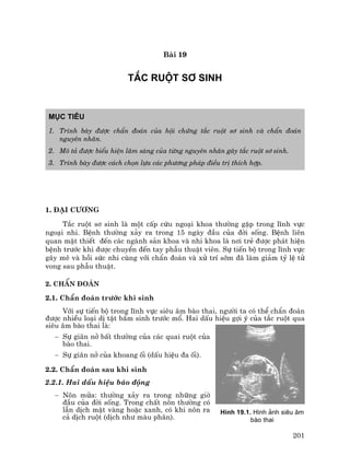 201
Bµi 19
t¾c RUéT S¥ SINH
Môc tiªu
1. Tr×nh bµy ®−îc chÈn ®o¸n cña héi chøng t¾c ruét s¬ sinh vµ chÈn ®o¸n
nguyªn nh©n.
2. M« t¶ ®−îc biÓu hiÖn l©m sµng cña tõng nguyªn nh©n g©y t¾c ruét s¬ sinh.
3. Tr×nh bµy ®−îc c¸ch chän lùa c¸c ph−¬ng ph¸p ®iÒu trÞ thÝch hîp.
1. §¹i c−¬ng
T¾c ruét s¬ sinh lµ mét cÊp cøu ngo¹i khoa th−êng gÆp trong lÜnh vùc
ngo¹i nhi. BÖnh th−êng x¶y ra trong 15 ngµy ®Çu cña ®êi sèng. BÖnh liªn
quan mËt thiÕt ®Õn c¸c ngµnh s¶n khoa vµ nhi khoa lµ n¬i trÎ ®−îc ph¸t hiÖn
bÖnh tr−íc khi ®−îc chuyÓn ®Õn tay phÉu thuËt viªn. Sù tiÕn bé trong lÜnh vùc
g©y mª vµ håi søc nhi cïng víi chÈn ®o¸n vµ xö trÝ sím ®· lµm gi¶m tû lÖ tö
vong sau phÉu thuËt.
2. ChÈn ®o¸n
2.1. ChÈn ®o¸n tr−íc khi sinh
Víi sù tiÕn bé trong lÜnh vùc siªu ©m bµo thai, ng−êi ta cã thÓ chÈn ®o¸n
®−îc nhiÒu lo¹i dÞ tËt bÈm sinh tr−íc mæ. Hai dÊu hiÖu gîi ý cña t¾c ruét qua
siªu ©m bµo thai lµ:
− Sù gi·n në bÊt th−êng cña c¸c quai ruét cña
bµo thai.
− Sù gi·n në cña khoang èi (dÊu hiÖu ®a èi).
2.2. ChÈn ®o¸n sau khi sinh
2.2.1. Hai dÊu hiÖu b¸o ®éng
− N«n möa: th−êng x¶y ra trong nh÷ng giê
®Çu cña ®êi sèng. Trong chÊt n«n th−êng cã
lÉn dÞch mËt vµng hoÆc xanh, cã khi n«n ra
c¶ dÞch ruét (dÞch nh− mµu ph©n).
H×nh 19.1. H×nh ¶nh siªu ©m
bµo thai
 