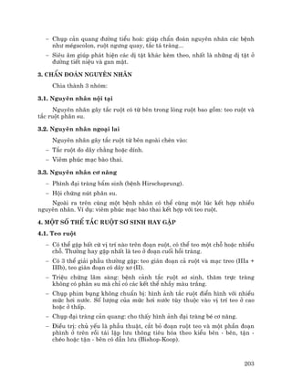 203
− Chôp c¶n quang ®−êng tiÓu ho¸: gióp chÈn ®o¸n nguyªn nh©n c¸c bÖnh
nh− mÐgacolon, ruét ng−ng quay, t¾c t¸ trµng...
− Siªu ©m gióp ph¸t hiÖn c¸c dÞ tËt kh¸c kÌm theo, nhÊt lµ nh÷ng dÞ tËt ë
®−êng tiÕt niÖu vµ gan mËt.
3. ChÈn ®o¸n nguyªn nh©n
Chia thµnh 3 nhãm:
3.1. Nguyªn nh©n néi t¹i
Nguyªn nh©n g©y t¾c ruét cã tõ bªn trong lßng ruét bao gåm: teo ruét vµ
t¾c ruét ph©n su.
3.2. Nguyªn nh©n ngo¹i lai
Nguyªn nh©n g©y t¾c ruét tõ bªn ngoµi chÌn vµo:
− T¾c ruét do d©y ch»ng hoÆc dÝnh.
− Viªm phóc m¹c bµo thai.
3.3. Nguyªn nh©n c¬ n¨ng
− Ph×nh ®¹i trµng bÈm sinh (bÖnh Hirschsprung).
− Héi chøng nót ph©n su.
Ngoµi ra trªn cïng mét bÖnh nh©n cã thÓ cïng mét lóc kÕt hîp nhiÒu
nguyªn nh©n. VÝ dô: viªm phóc m¹c bµo thai kÕt hîp víi teo ruét.
4. Mét sè thÓ t¾c ruét s¬ sinh hay gÆp
4.1. Teo ruét
− Cã thÓ gÆp bÊt cø vÞ trÝ nµo trªn ®o¹n ruét, cã thÓ teo mét chç hoÆc nhiÒu
chç. Th−êng hay gÆp nhÊt lµ teo ë ®o¹n cuèi håi trµng.
− Cã 3 thÓ gi¶i phÉu th−êng gÆp: teo gi¸n ®o¹n c¶ ruét vµ m¹c treo (IIIa +
IIIb), teo gi¸n ®o¹n cã d©y x¬ (II).
− TriÖu chøng l©m sµng: bÖnh c¶nh t¾c ruét s¬ sinh, th¨m trùc trµng
kh«ng cã ph©n su mµ chØ cã c¸c kÕt thÓ nhÇy mµu tr¾ng.
− Chôp phim bông kh«ng chuÈn bÞ: h×nh ¶nh t¾c ruét ®iÓn h×nh víi nhiÒu
møc h¬i n−íc. Sè l−îng cña møc h¬i n−íc tïy thuéc vµo vÞ trÝ teo ë cao
hoÆc ë thÊp.
− Chôp ®¹i trµng c¶n quang: cho thÊy h×nh ¶nh ®¹i trµng bÐ c¬ n¨ng.
− §iÒu trÞ: chñ yÕu lµ phÉu thuËt, c¾t bá ®o¹n ruét teo vµ mét phÇn ®o¹n
ph×nh ë trªn råi t¸i lËp l−u th«ng tiªu hãa theo kiÓu bªn - bªn, tËn -
chÐo hoÆc tËn - bªn cã dÉn l−u (Bishop-Koop).
 