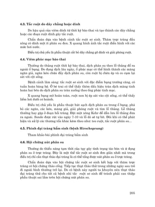 205
4.3. T¾c ruét do d©y ch»ng hoÆc dÝnh
Do hËu qu¶ cña viªm dÝnh tõ thêi kú bµo thai vµ t¹o thµnh c¸c d©y ch»ng
hoÆc c¸c ®o¹n ruét dÝnh g©y t¾c ruét.
ChÈn ®o¸n dùa vµo bÖnh c¶nh t¾c ruét s¬ sinh. Th¨m trùc trµng ®Çu
x«ng cã dÝnh mét Ýt ph©n su ®en. X quang h×nh ¶nh t¾c ruét ®iÓn h×nh víi c¸c
møc h¬i n−íc.
§iÒu trÞ chñ yÕu lµ phÉu thuËt c¾t bá d©y ch»ng gì dÝnh vµ gi¶i phãng ruét.
4.4. Viªm phóc m¹c bµo thai
Th−êng do thñng ruét thêi kú bµo thai, dÞch ph©n su theo lç thñng ®æ ra
ngoµi æ bông. Do ®äng dÞch l©u ngµy, æ phóc m¹c cã thÓ h×nh thµnh c¸c mµng
ng¨n gi¶, ng¨n kÐn chøa ®Çy dÞch ph©n su, cßn ruét bÞ chÌn Ðp vµ co côm l¹i
s¸t víi cét sèng.
BÖnh c¶nh l©m sµng: t¾c ruét s¬ sinh víi ®Æc ®iÓm bông tr−íng c¨ng, cã
tuÇn hoµn bµng hÖ. ë bÐ trai cã thÓ thÊy thªm dÊu hiÖu trµn dÞch mµng tinh
hoµn hai bªn do dÞch ph©n su trµn xuèng theo èng phóc tinh m¹c.
X quang bông mê hoµn toµn, ruét non bÞ Ðp s¸t vµo cét sèng, cã thÓ thÊy
liÒm h¬i d−íi c¬ hoµnh.
§iÒu trÞ chñ yÕu lµ phÉu thuËt hót s¹ch dÞch ph©n su trong æ bông, ph¸
bá c¸c ng¨n, c¸c kÐn, mµng gi¶, gi¶i phãng ruét vµ t×m lç thñng. Lç thñng
th−êng hay gÆp ë ®o¹n håi trµng. §Æt mét x«ng Kehr ®Ó dÉn l−u lç thñng ®−a
ra ngoµi. Sonde ®−îc rót vµo ngµy 7-10 vµ lç dß sÏ tù bÝt. §«i khi cã thÓ ph¸t
hiÖn vµ xö lý c¸c th−¬ng tæn kh¸c kÌm theo nh−: teo ruét, t¾c ruét ph©n su...
4.5. Ph×nh ®¹i trµng bÈm sinh (bÖnh Hirschsprung)
Tham kh¶o bµi ph×nh ®¹i trµng bÈm sinh
4.6. Héi chøng nót ph©n su
Th−êng do thiÓu n¨ng t¹m thêi cña tôy g©y t×nh tr¹ng t¸o bãn vµ ø ®äng
ph©n su ë trùc trµng. §©y lµ mét thÓ t¾c ruét s¬ sinh ®¬n gi¶n nhÊt mµ trong
®iÒu trÞ chØ cÇn thôt th¸o ®¹i trµng lµ cã thÓ tèng ®−îc nót ph©n su ë trùc trµng.
ChÈn ®o¸n dùa vµo héi chøng t¾c ruét s¬ sinh kÕt hîp víi th¨m trùc
trµng cã héi chøng th¸o cèng. TiÕp tôc thôt th¸o thö trong nh÷ng ngµy sau trÎ
®i ngoµi b×nh th−êng trë l¹i. Do cã bÖnh nµy ng−êi ta khuyªn nªn thôt th¸o
®¹i trµng thö cho tÊt c¶ bÖnh nhi t¾c ruét s¬ sinh ®Ó tr¸nh ph¶i can thiÖp
phÉu thuËt sai lÇm trªn héi chøng nót ph©n su.
 