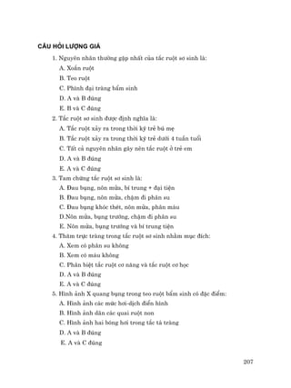 207
C¢U HáI L¦îNG GI¸
1. Nguyªn nh©n th−êng gÆp nhÊt cña t¾c ruét s¬ sinh lµ:
A. Xo¾n ruét
B. Teo ruét
C. Ph×nh ®¹i trµng bÈm sinh
D. A vµ B ®óng
E. B vµ C ®óng
2. T¾c ruét s¬ sinh ®−îc ®Þnh nghÜa lµ:
A. T¾c ruét x¶y ra trong thêi kú trÎ bó mÑ
B. T¾c ruét x¶y ra trong thêi kú trÎ d−íi 4 tuÇn tuæi
C. TÊt c¶ nguyªn nh©n g©y nªn t¾c ruét ë trÎ em
D. A vµ B ®óng
E. A vµ C ®óng
3. Tam chøng t¾c ruét s¬ sinh lµ:
A. §au bông, n«n möa, bÝ trung + ®¹i tiÖn
B. §au bông, n«n möa, chËm ®i ph©n su
C. §au bông khãc thÐt, n«n möa, ph©n m¸u
D.N«n möa, bông tr−íng, chËm ®i ph©n su
E. N«n möa, bông tr−íng vµ bÝ trung tiÖn
4. Th¨m trùc trµng trong t¾c ruét s¬ sinh nh»m môc ®Ých:
A. Xem cã ph©n su kh«ng
B. Xem cã m¸u kh«ng
C. Ph©n biÖt t¾c ruét c¬ n¨ng vµ t¾c ruét c¬ häc
D. A vµ B ®óng
E. A vµ C ®óng
5. H×nh ¶nh X quang bông trong teo ruét bÈm sinh cã ®Æc ®iÓm:
A. H×nh ¶nh c¸c møc h¬i-dÞch ®iÓn h×nh
B. H×nh ¶nh d·n c¸c quai ruét non
C. H×nh ¶nh hai bãng h¬i trong t¾c t¸ trµng
D. A vµ B ®óng
E. A vµ C ®óng
 