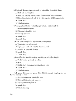 208
6. H×nh ¶nh X quang bông trong t¾c t¸ trµng bÈm sinh cã ®Æc ®iÓm:
A. H×nh ¶nh hai bãng h¬i
B. H×nh ¶nh c¸c møc h¬i dÞch ®iÓn h×nh xÕp theo h×nh bËc thang
C. Phim cã thuèc cho h×nh ¶nh d¹ dµy t¸ trµng d·n vµ kh«ng qua thuèc
D. A vµ C ®óng
E. TÊt c¶ ®Òu ®óng
7. C¸c nguyªn nh©n t¾c ruét c¬ häc g©y nªn t¾c ruét s¬ sinh lµ:
A. Héi chøng nót ph©n su
B. Ph×nh ®¹i trµng bÈm sinh
C. T¾c ruét ph©n su
D. A vµ B ®óng
E. A vµ C ®óng
8. ChÈn ®o¸n x¸c ®Þnh t¾c ruét s¬ sinh ph¶i dùa vµo:
A. Tam chøng t¾c ruét s¬ sinh
B. X quang cã h×nh ¶nh møc h¬i dÞch ®iÓn h×nh
C. Siªu ©m cã h×nh ¶nh t¾c ruét
D. A vµ B ®óng
E. A vµ C ®óng
9. §Æc ®iÓm siªu ©m chÈn ®o¸n tr−íc sinh teo ruét bÈm sinh lµ:
A. D¹ dµy vµ c¸c quai ruét non d·n
B. §a èi
C. §«i lóc thÊy ®−îc nguyªn nh©n cña t¾c ruét
D. A vµ B ®óng
E. TÊt c¶ ®Òu ®óng
10. X quang ®¹i trµng c¶n quang ®−îc chØ ®Þnh trong tr−êng hîp nµo sau
®©y cña t¾c ruét s¬ sinh:
A. Nghi ngê ph×nh ®¹i trµng bÈm sinh
B. Nghi ngê héi chøng nót ph©n su
C. Nghi ngê t¾c ruét ph©n su
D. A vµ B ®óng
E. TÊt c¶ ®Òu ®óng
 