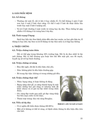 21
3. Gi¶i phÉu bÖnh
3.1. Lç thñng
− Th−êng chØ mét lç, rÊt Ýt khi 2 hay nhiÒu lç. Cã thÓ thñng ë mét æ loÐt
non hay ë mét æ loÐt chai cøng. Cã thÓ ë mét æ loÐt ®· ®−îc kh©u lÇn
tr−íc hay mét æ loÐt ë miÖng nèi.
− VÞ trÝ æ loÐt th−êng ë mÆt tr−íc t¸ trµng hay d¹ dµy. Theo thèng kª gÆp
nhiÒu ë lç thñng ë t¸ trµng h¬n ë d¹ dµy.
3.2. T×nh tr¹ng æ bông
S¹ch hay bÈn tïy theo bÖnh nh©n ®Õn sím hay muén, xa hay gÇn b÷a ¨n, lç
thñng to hay nhá, tïy theo vÞ trÝ lç thñng vµ tïy theo m«n vÞ cã hÑp hay kh«ng
4. TriÖu chøng
4.1. TriÖu chøng toµn th©n
Sèc cã thÓ gÆp trong kho¶ng 30% tr−êng hîp. Sèc lµ do ®au nhÊt lµ lóc
míi thñng. Sèc cã thÓ tho¸ng qua hoÆc kÐo dµi ®Õn mét giê, sau ®ã m¹ch,
huyÕt ¸p sÏ trë l¹i b×nh th−êng.
4.2. TriÖu chøng c¬ n¨ng
− §au ®ét ngét, d÷ déi lµ dÊu hiÖu chñ yÕu.
− N«n: kh«ng ph¶i lµ dÊu hiÖu th−êng gÆp.
− BÝ trung ®¹i tiÖn: kh«ng cã trong nh÷ng giê ®Çu.
4.3. TriÖu chøng thùc thÓ
− Nh×n: bông cøng, Ýt hoÆc kh«ng di ®éng.
− Bông cøng nh− gç, co cøng thµnh bông lµ mét
triÖu chøng bao giê còng cã (nh−ng møc ®é
kh¸c nhau) vµ cã gi¸ trÞ bËc nhÊt trong chÈn
®o¸n.
− Gâ: vïng ®ôc tr−íc gan mÊt; gâ ®ôc vïng thÊp
hai bªn m¹n s−ên vµ hè chËu.
− Th¨m trùc trµng: ®au tói cïng Douglas.
4.4. TiÒn sö d¹ dµy
− Cã ý nghÜa ®Ó chÈn ®o¸n thñng (80-90%).
− Mét sè Ýt kh«ng cã thÓ râ rµng, cã bÖnh nh©n thñng lµ dÊu hiÖu ®Çu tiªn
cña loÐt.
H×nh 2.1. LiÒm h¬i d−íi c¬ hoµnh
 