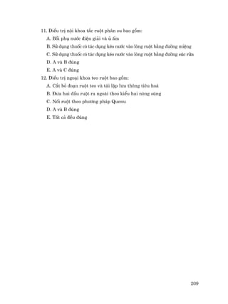 209
11. §iÒu trÞ néi khoa t¾c ruét ph©n su bao gåm:
A. Båi phô n−íc ®iÖn gi¶i vµ ñ Êm
B. Sö dông thuèc cã t¸c dông kÐo n−íc vµo lßng ruét b»ng ®−êng miÖng
C. Sö dông thuèc cã t¸c dông kÐo n−íc vµo lßng ruét b»ng ®−êng sóc röa
D. A vµ B ®óng
E. A vµ C ®óng
12. §iÒu trÞ ngo¹i khoa teo ruét bao gåm:
A. C¾t bá ®o¹n ruét teo vµ t¸i lËp l−u th«ng tiªu ho¸
B. §−a hai ®Çu ruét ra ngoµi theo kiÓu hai nßng sóng
C. Nèi ruét theo ph−¬ng ph¸p Quenu
D. A vµ B ®óng
E. TÊt c¶ ®Òu ®óng
 