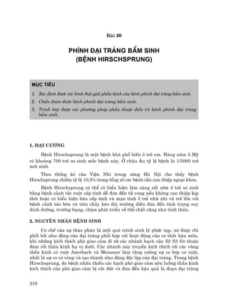 210
Bµi 20
PH×NH §¹I TRµNG BÈM SINH
(BÖNH HIRSCHSPRUNG)
Môc tiªu
1. X¸c ®Þnh ®−îc c¸c h×nh th¸i gi¶i phÉu bÖnh cña bÖnh ph×nh ®¹i trµng bÈm sinh.
2. ChÈn ®o¸n ®−îc bÖnh ph×nh ®¹i trµng bÈm sinh.
3. Tr×nh bµy ®−îc c¸c ph−¬ng ph¸p phÉu thuËt ®iÒu trÞ bÖnh ph×nh ®¹i trµng
bÈm sinh.
1. §¹i c−¬ng
BÖnh Hirschsprung lµ mét bÖnh kh¸ phæ biÕn ë trÎ em. Hµng n¨m ë Mü
cã kho¶ng 700 trÎ s¬ sinh m¾c bÖnh nµy. ë ch©u ¢u tû lÖ bÖnh lµ 1/5000 trÎ
míi sinh.
Theo thèng kª cña ViÖn Nhi trung −¬ng Hµ Néi cho thÊy bÖnh
Hirschsprung chiÕm tû lÖ 10,5% trong tæng sè c¸c bÖnh cÇn can thiÖp ngo¹i khoa.
BÖnh Hirschsprung cã thÓ cã biÓu hiÖn l©m sµng rÊt sím ë trÎ s¬ sinh
b»ng bÖnh c¶nh t¾c ruét cÊp tÝnh dÔ ®−a ®Õn tö vong nÕu kh«ng can thiÖp kÞp
thêi hoÆc cã biÓu hiÖn b¸n cÊp tÝnh vµ m¹n tÝnh ë trÎ nhò nhi vµ trÎ lín víi
bÖnh c¶nh t¸o bãn vµ tiªu ch¶y kÐo dµi tr−êng diÔn ®−a ®Õn t×nh tr¹ng suy
dinh d−ìng, tr−íng bông, chËm ph¸t triÓn vÒ thÓ chÊt còng nh− tinh thÇn.
2. Nguyªn nh©n bÖnh sinh
C¬ chÕ cña sù th¸o ph©n lµ mét qu¸ tr×nh sinh lý phøc t¹p, nã ®−îc chi
phèi bëi nhu ®éng cña ®¹i trµng phèi hîp víi ho¹t ®éng cña c¬ th¾t hËu m«n,
khi nh÷ng kÝch thÝch phã giao c¶m ®i tõ c¸c nh¸nh h¹ch cña S2 S3 S4 thuéc
®¸m rèi thÇn kinh h¹ vÞ d−íi. C¸c nh¸nh nµy truyÒn kÝch thÝch tíi c¸c vïng
thÇn kinh cã ruét Anerbach vµ Meissner lµm t¨ng c−êng sù co bãp c¬ ruét,
nhÊt lµ sù co c¬ vßng vµ t¹o thµnh nhu ®éng ®éc lËp cña ®¹i trµng. Trong bÖnh
Hirschsprung, do bÖnh nh©n thiÕu c¸c h¹ch phã giao c¶m nªn luång thÇn kinh
kÝch thÝch cña phã giao c¶m bÞ c¾t ®øt vµ ®−a ®Õn hËu qu¶ lµ ®o¹n ®¹i trµng
 