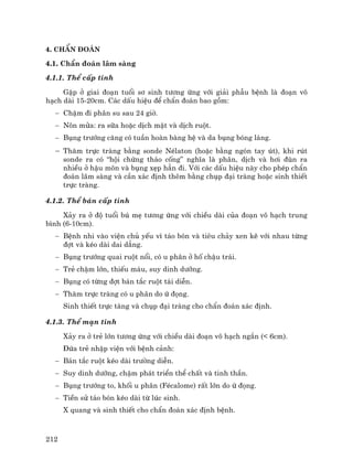 212
4. ChÈn ®o¸n
4.1. ChÈn ®o¸n l©m sµng
4.1.1. ThÓ cÊp tÝnh
GÆp ë giai ®o¹n tuæi s¬ sinh t−¬ng øng víi gi¶i phÉu bÖnh lµ ®o¹n v«
h¹ch dµi 15-20cm. C¸c dÊu hiÖu ®Ó chÈn ®o¸n bao gåm:
− ChËm ®i ph©n su sau 24 giê.
− N«n möa: ra s÷a hoÆc dÞch mËt vµ dÞch ruét.
− Bông tr−íng c¨ng cã tuÇn hoµn bµng hÖ vµ da bông bãng l¸ng.
− Th¨m trùc trµng b»ng sonde NÐlaton (hoÆc b»ng ngãn tay ót), khi rót
sonde ra cã “héi chøng th¸o cèng” nghÜa lµ ph©n, dÞch vµ h¬i ®ïn ra
nhiÒu ë hËu m«n vµ bông xÑp h¼n ®i. Víi c¸c dÊu hiÖu nµy cho phÐp chÈn
®o¸n l©m sµng vµ cÇn x¸c ®Þnh thªm b»ng chôp ®¹i trµng hoÆc sinh thiÕt
trùc trµng.
4.1.2. ThÓ b¸n cÊp tÝnh
X¶y ra ë ®é tuæi bó mÑ t−¬ng øng víi chiÒu dµi cña ®o¹n v« h¹ch trung
b×nh (6-10cm).
− BÖnh nhi vµo viÖn chñ yÕu v× t¸o bãn vµ tiªu ch¶y xen kÏ víi nhau tõng
®ît vµ kÐo dµi dai d¼ng.
− Bông tr−íng quai ruét næi, cã u ph©n ë hè chËu tr¸i.
− TrÎ chËm lín, thiÕu m¸u, suy dinh d−ìng.
− Bông cã tõng ®ît b¸n t¾c ruét t¸i diÔn.
− Th¨m trùc trµng cã u ph©n do ø ®äng.
Sinh thiÕt trùc tµng vµ chôp ®¹i trµng cho chÈn ®o¸n x¸c ®Þnh.
4.1.3. ThÓ m¹n tÝnh
X¶y ra ë trÎ lín t−¬ng øng víi chiÒu dµi ®o¹n v« h¹ch ng¾n (< 6cm).
§øa trÎ nhËp viÖn víi bÖnh c¶nh:
− B¸n t¾c ruét kÐo dµi tr−êng diÔn.
− Suy dinh d−ìng, chËm ph¸t triÓn thÓ chÊt vµ tinh thÇn.
− Bông tr−íng to, khèi u ph©n (FÐcalome) rÊt lín do ø ®äng.
− TiÒn sö t¸o bãn kÐo dµi tõ lóc sinh.
X quang vµ sinh thiÕt cho chÈn ®o¸n x¸c ®Þnh bÖnh.
 